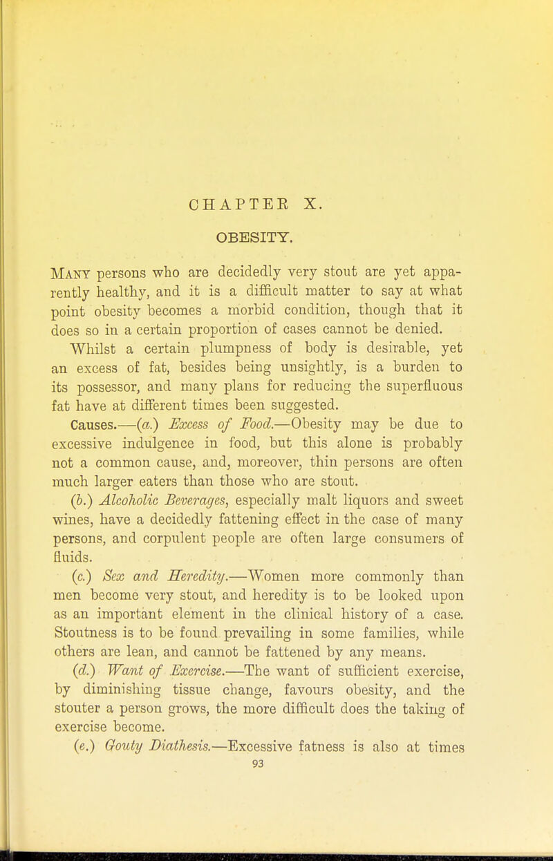 CHAPTEE X. OBESITY. Many persons who are decidedly very stout are yet appa- rently healthy, and it is a difficult matter to say at what point obesity becomes a morbid condition, though that it does so in a certain proportion of cases cannot be denied. Whilst a certain plumpness of body is desirable, yet an excess of fat, besides being unsightly, is a burden to its possessor, and many plans for reducing the superfluous fat have at different times been suggested. Causes.—(a.) Excess of Food.—Obesity may be due to excessive indulgence in food, but this alone is probably not a common cause, and, moreover, thin persons are often much larger eaters than those who are stout. (b.) Alcoholic Beverages, especially malt liquors and sweet wines, have a decidedly fattening effect in the case of many persons, and corpulent people are often large consumers of fluids. (c.) Sex and Heredity.—Women more commonly than men become very stout, and heredity is to be looked upon as an important element in the clinical history of a case. Stoutness is to be found prevailing in some families, while others are lean, and cannot be fattened by any means. (d.) Want of .Exercise.—The want of sufficient exercise, by diminishing tissue change, favours obesity, and the stouter a person grows, the more difficult does the taking of exercise become. (e.) Gouty Diathesis.—Excessive fatness is also at times