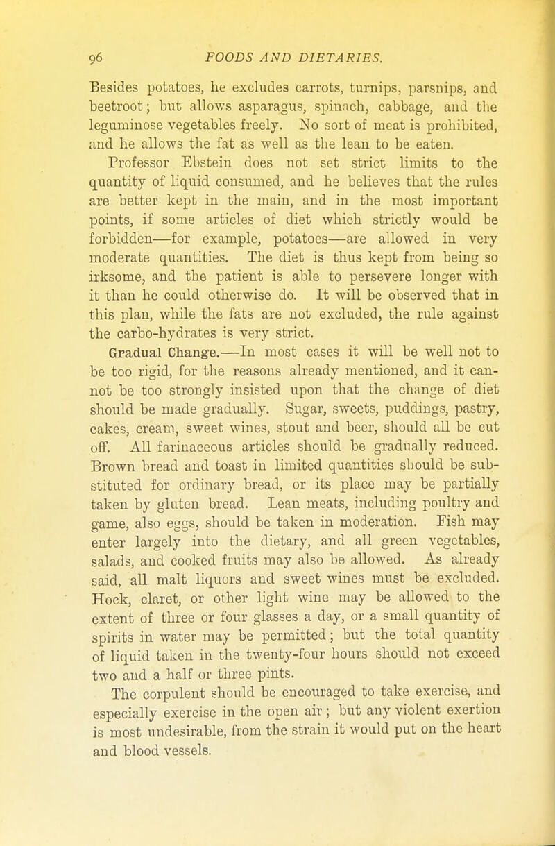 Besides potatoes, he excludes carrots, turnips, parsnips, and beetroot; but allows asparagus, spinach, cabbage, and the leguminose vegetables freely. No sort of meat is prohibited, and he allows the fat as well as the lean to be eaten. Professor Ebstein does not set strict limits to the quantity of liquid consumed, and he believes that the rules are better kept in the main, and in the most important points, if some articles of diet which strictly would be forbidden—for example, potatoes—are allowed in very moderate quantities. The diet is thus kept from being so irksome, and the patient is able to persevere longer with it than he could otherwise do. It will be observed that in this plan, while the fats are not excluded, the rule against the carbo-hydrates is very strict. Gradual Change.—In most cases it will be well not to be too rigid, for the reasons already mentioned, and it can- not be too strongly insisted upon that the change of diet should be made gradually. Sugar, sweets, puddings, pastry, cakes, cream, sweet wines, stout and beer, should all be cut off. All farinaceous articles should be gradually reduced. Brown bread and toast in limited quantities should be sub- stituted for ordinary bread, or its place may be partially taken by gluten bread. Lean meats, including poultry and game, also eggs, should be taken in moderation. Fish may enter largely into the dietary, and all green vegetables, salads, and cooked fruits may also be allowed. As already said, all malt liquors and sweet wines must be excluded. Hock, claret, or other light wine may be allowed to the extent of three or four glasses a day, or a small quantity of spirits in water may be permitted; but the total quantity of liquid taken in the twenty-four hours should not exceed two and a half or three pints. The corpulent should be encouraged to take exercise, and especially exercise in the open air; but any violent exertion is most undesirable, from the strain it would put on the heart and blood vessels.