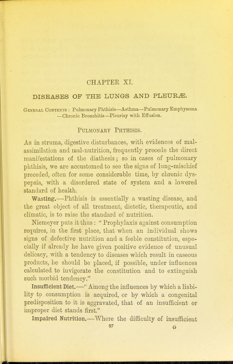 DISEASES OP THE LUNGS AND PLEURA. General Contents : Pulmonary Phthisis—Asthma—Pulmonary Emphysema —Chronic Bronchitis—Pleurisy with Effusion. Pulmonary Phthisis. As in struma, digestive disturbances, with evidences of mal- assimilation and naal-nutrition, frequently precede the direct manifestations of the diathesis; so in cases of pulmonary- phthisis, we are accustomed to see the signs of lung-mischief preceded, often for some considerable time, by chronic dys- pepsia, with a disordered state of system and a lowered standard of health. Wasting.—Phthisis is essentially a wasting disease, and the great object of all treatment, dietetic, therapeutic, and climatic, is to raise the standard of nutrition. Niemeyer puts it thus :  Prophylaxis against consumption requires, in the first place, that when an individual shows signs of defective nutrition and a feeble constitution, espe- cially if already he have given positive evidence of unusual delicacy, with a tendency to diseases which result in caseous products, he should be placed, if possible, under influences calculated to invigorate the constitution and to extinguish such morbid tendency. Insufficient Diet.— Among the influences by which a liabi- lity to consumption is acquired, or by which a congenital predisposition to it is aggravated, that of an insufficient or improper diet stands first. Impaired Nutrition.—Where the difficulty of insufficient