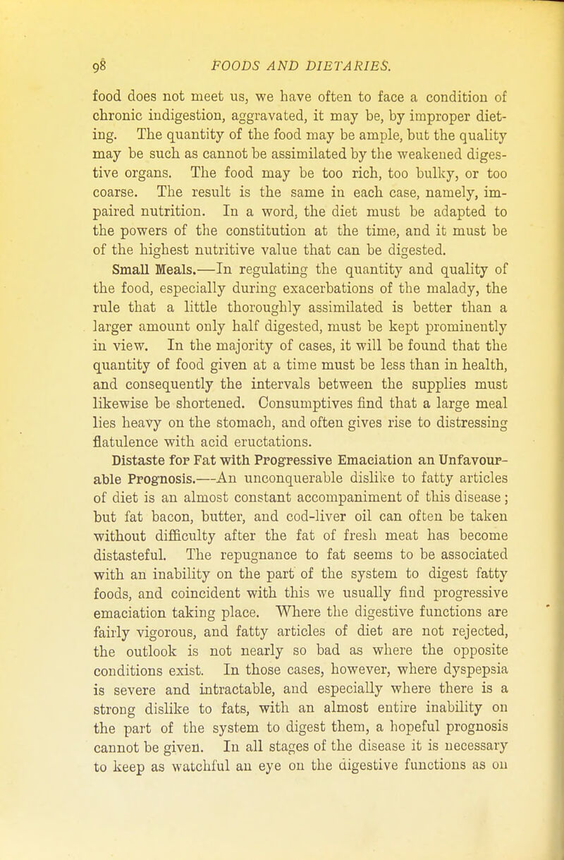 food does not meet us, we have often to face a condition of chronic indigestion, aggravated, it may be, by improper diet- ing. The quantity of the food may be ample, but the quality may be such as cannot be assimilated by the weakened diges- tive organs. The food may be too rich, too bulky, or too coarse. The result is the same in each case, namely, im- paired nutrition. In a word, the diet must be adapted to the powers of the constitution at the time, and it must be of the highest nutritive value that can be digested. Small Meals.—In regulating the quantity and quality of the food, especially during exacerbations of the malady, the rule that a little thoroughly assimilated is better than a larger amount only half digested, must be kept prominently in view. In the majority of cases, it will be found that the quantity of food given at a time must be less than in health, and consequently the intervals between the supplies must likewise be shortened. Consumptives find that a large meal lies heavy on the stomach, and often gives rise to distressing flatulence with acid eructations. Distaste fop Fat with Progressive Emaciation an Unfavour- able Prognosis.—An unconquerable dislike to fatty articles of diet is an almost constant accompaniment of this disease; but fat bacon, butter, and cod-liver oil can often be taken without difficulty after the fat of fresh meat has become distasteful. The repugnance to fat seems to be associated with an inability on the part of the system to digest fatty foods, and coincident with this we usually find progressive emaciation taking place. Where the digestive functions are fairly vigorous, and fatty articles of diet are not rejected, the outlook is not nearly so bad as where the opposite conditions exist. In those cases, however, where dyspepsia is severe and intractable, and especially where there is a strong dislike to fats, with an almost entire inability on the part of the system to digest them, a hopeful prognosis cannot be given. In all stages of the disease it is necessary to keep as watchful an eye on the digestive functions as on
