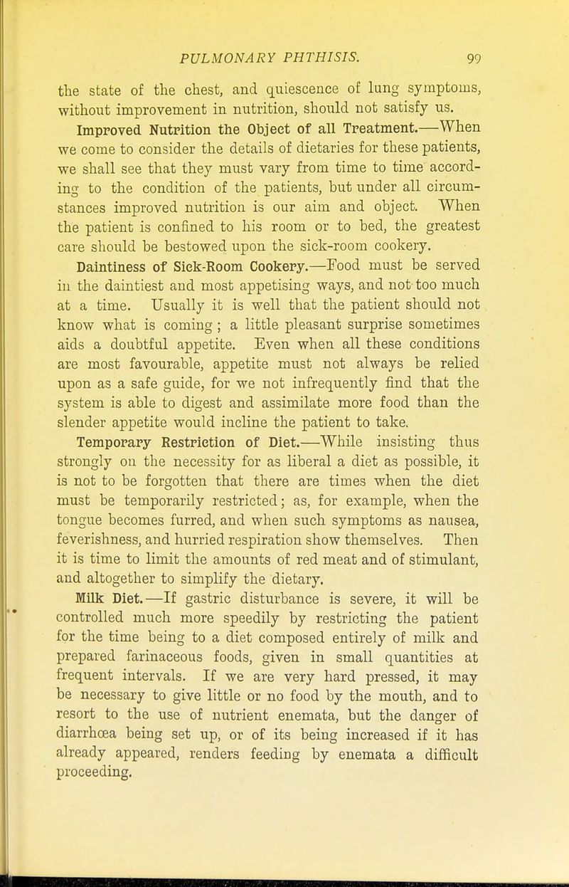 the state of the chest, and quiescence of lung symptoms, without improvement in nutrition, should not satisfy us. Improved Nutrition the Object of all Treatment.—When we come to consider the details of dietaries for these patients, we shall see that they must vary from time to time accord- ing to the condition of the patients, but under all circum- stances improved nutrition is our aim and object. When the patient is confined to his room or to bed, the greatest care should be bestowed upon the sick-room cookery. Daintiness of Siek-Room Cookery.—Food must be served in the daintiest and most appetising ways, and not- too much at a time. Usually it is well that the patient should not know what is coming ; a little pleasant surprise sometimes aids a doubtful appetite. Even when all these conditions are most favourable, appetite must not always be relied upon as a safe guide, for we not infrequently find that the system is able to digest and assimilate more food than the slender appetite would incline the patient to take. Temporary Restriction of Diet.—While insisting thus strongly on the necessity for as liberal a diet as possible, it is not to be forgotten that there are times when the diet must be temporarily restricted; as, for example, when the tongue becomes furred, and when such symptoms as nausea, feverishness, and hurried respiration show themselves. Then it is time to limit the amounts of red meat and of stimulant, aud altogether to simplify the dietary. Milk Diet.—If gastric disturbance is severe, it will be controlled much more speedily by restricting the patient for the time being to a diet composed entirely of milk and prepared farinaceous foods, given in small quantities at frequent intervals. If we are very hard pressed, it may be necessary to give little or no food by the mouth, and to resort to the use of nutrient enemata, but the danger of diarrhoea being set up, or of its being increased if it has already appeared, renders feedhig by enemata a difficult proceeding.