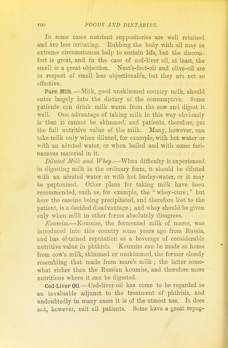 In some cases nutrient suppositories are well retained and are less irritating. Subbing the body with oil may in extreme circumstances help to sustain life, but the discom- fort is great, and in the case of cod-liver oil, at least, the smell is a great objection. Neat's-foot-oil and olive-oil are in respect of smell less objectionable, but they are not so effective. Pure Milk.—Milk, good unskimmed country milk, should enter largely into the dietary of the consumptive. Some patients can drink milk warm from the cow and digest it well. One advantage of taking milk in this way obviously is that it cannot be skimmed, and patients, therefore, get the full nutritive value of the milk. Many, however, can take milk only when diluted, for example, with hot water or with an aerated water, or when boiled and with some fari- naceous material in it. Diluted Milk and Whey.—When difficulty is experienced in digesting milk in the ordinary form, it should be diluted with an aerated water or with hot barley-water, or it may be peptonised. Other plans for taking milk have been recommended, such as, for example, the  whey-cure; but here the caseine being precipitated, and therefore lost to the patient, is a decided disadvantage ; and whey should be given only when milk in other forms absolutely disagrees. Koumiss.—Koumiss, the fermented milk of mares, was introduced into this country some years ago from Sussia, and has obtained reputation as a beverage of considerable nutritive value in phthisis. Koumiss can be made at home from cow's milk, skimmed or unskimmed, the former closely resembling that made from mare's milk ; the latter some- what richer than the Sussian koumiss, and therefore more nutritious where it can be digested. Cod-Liver Oil-—Cod-liver oil has come to be regarded as an invaluable adjunct to the treatment of phthisis, and undoubtedly in many cases it is of the utmost use. It does not, however, suit all patients. Some have a great repug-
