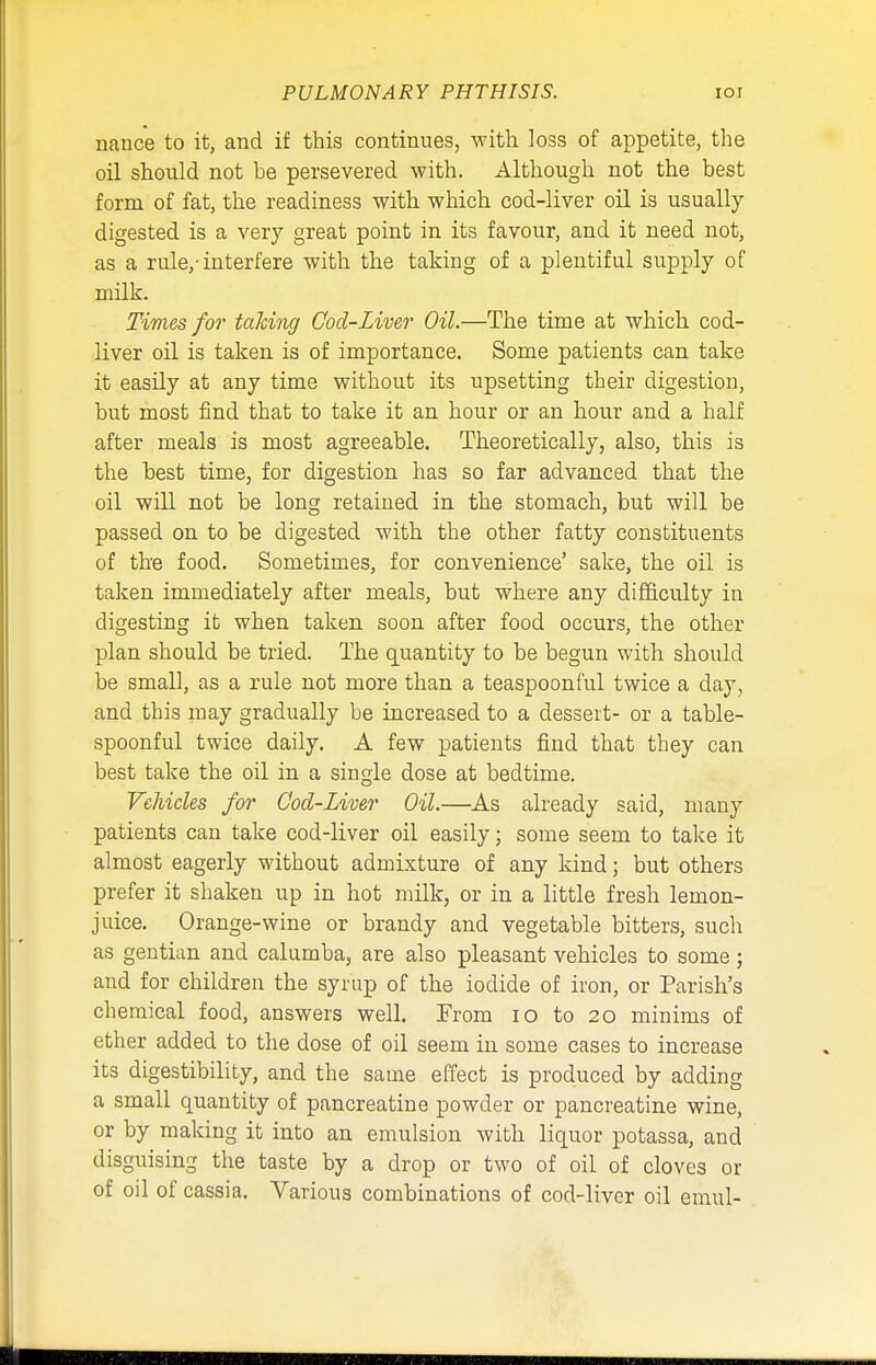 nance to it, and if this continues, with loss of appetite, the oil should not he persevered with. Although not the best form of fat, the readiness with which cod-liver oil is usually digested is a very great point in its favour, and it need not, as a rule,-interfere with the taking of a plentiful supply of milk. Times for taking Cod-Liver Oil.—The time at which cod- liver oil is taken is of importance. Some patients can take it easily at any time without its upsetting their digestion, but most find that to take it an hour or an hour and a half after meals is most agreeable. Theoretically, also, this is the best time, for digestion has so far advanced that the oil will not be long retained in the stomach, but will be passed on to be digested with the other fatty constituents of the food. Sometimes, for convenience' sake, the oil is taken immediately after meals, but where any difficulty in digesting it when taken soon after food occurs, the other plan should be tried. The quantity to be begun with should be small, as a rule not more than a teaspoonful twice a day, and this may gradually be increased to a dessert- or a table- spoonful twice daily. A few patients find that they can best take the oil in a single dose at bedtime. Vehicles for Cod-Liver Oil.—As already said, many patients can take cod-liver oil easily; some seem to take it almost eagerly without admixture of any kind; but others prefer it shaken up in hot milk, or in a little fresh lemon- juice. Orange-wine or brandy and vegetable bitters, such as gentian and calumba, are also pleasant vehicles to some; and for children the syrup of the iodide of iron, or Parish's chemical food, answers well. From 10 to 20 minims of ether added to the dose of oil seem in some cases to increase its digestibility, and the same effect is produced by adding a small quantity of pancreatine powder or pancreatine wine, or by making it into an emulsion with liquor potassa, and disguising the taste by a drop or two of oil of cloves or of oil of cassia. Various combinations of cod-liver oil emul-