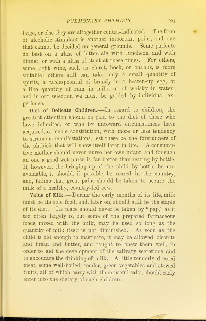 large, or else they are altogether contra-indicated. The form of alcoholic stimulant is another important point, and one that cannot be decided on general grounds. Some patients do best on a glass of bitter ale with luncheon and with dinner, or with a glass of stout at these times. For others, some light wine, such as claret, hock, or chablis, is more suitable; others still can take only a small quantity of spirits, a tablespoonful of brandy in a beaten-up egg, or a like quantity of rum in milk, or of whisky in water; and in our selection we must be guided by individual ex- perience. Diet of Delicate Children.—In regard to children, the greatest attention should be paid to the diet of those who have inherited, or who by untoward circumstances have acquired, a feeble constitution, with more or less tendency to strumous manifestations, lest these be the forerunners of the phthisis that will show itself later in life. A consump- tive mother should never nurse her own infant, and for such an one a good wet-nurse is far better than rearing by bottle. If, however, the bringing up of the child by bottle be un- avoidable, it should, if possible, be reared in the country, and, failing that, great pains should be taken to secure the milk of a healthy, country-fed cow. Value of Milk.—During the early months of its life, milk must be its sole food, and, later on, should still be the staple of its diet. Its place should never be taken by  pap, as it too often largely is, but some of the prepared farinaceous foods, mixed with the milk, may be used so long as the quantity of milk itself is not diminished. As soon as the child is old enough to masticate, it may be allowed biscuits and bread and butter, and taught to chew them well, in order to aid the development of the salivary secretions and to encourage the drinking of milk. A little tenderly-dressed meat, some well-boiled, tender, green vegetables and stewed fruits, all of which carry with them useful salts, should early enter into the dietary of such children.