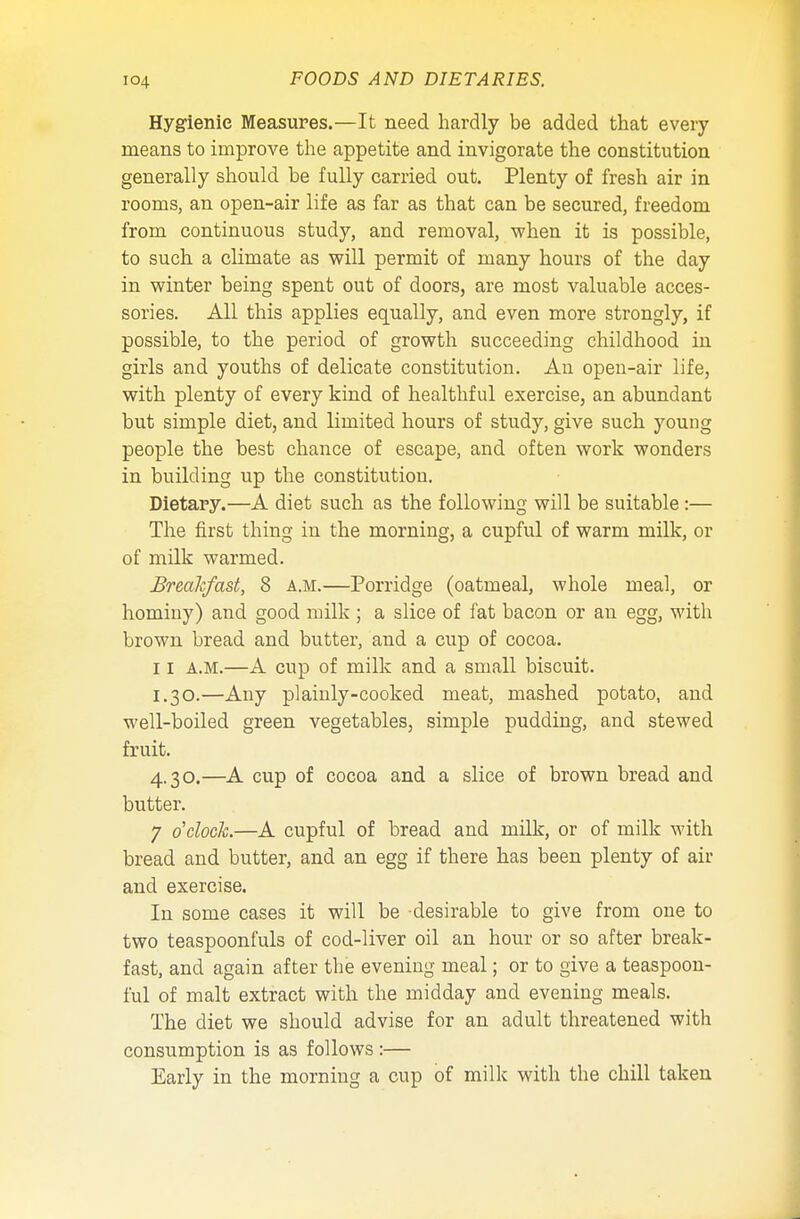 Hygienic Measures.—It need hardly be added that every means to improve the appetite and invigorate the constitution generally should be fully carried out. Plenty of fresh air in rooms, an open-air life as far as that can be secured, freedom from continuous study, and removal, when it is possible, to such a climate as will permit of many hours of the day in winter being spent out of doors, are most valuable acces- sories. All this applies equally, and even more strongly, if possible, to the period of growth succeeding childhood in girls and youths of delicate constitution. An open-air life, with plenty of every kind of healthful exercise, an abundant but simple diet, and limited hours of study, give such young people the best chance of escape, and often work wonders in building up the constitution. Dietary.—A diet such as the following will be suitable :— The first thing in the morning, a cupful of warm milk, or of milk warmed. Breakfast, 8 a.m.—Porridge (oatmeal, whole meal, or hominy) and good milk ; a slice of fat bacon or an egg, with brown bread and butter, and a cup of cocoa. 11 a.m.—A cup of milk and a small biscuit. 1.30.—Any plainly-cooked meat, mashed potato, and well-boiled green vegetables, simple pudding, and stewed fruit. 4.30.—A cup of cocoa and a slice of brown bread and butter. 7 o'clock.—A cupful of bread and milk, or of milk with bread and butter, and an egg if there has been plenty of air and exercise. In some cases it will be desirable to give from one to two teaspoonfuls of cod-liver oil an hour or so after break- fast, and again after the evening meal; or to give a teaspoon- ful of malt extract with the midday and evening meals. The diet we should advise for an adult threatened with consumption is as follows :— Early in the morning a cup of milk with the chill taken