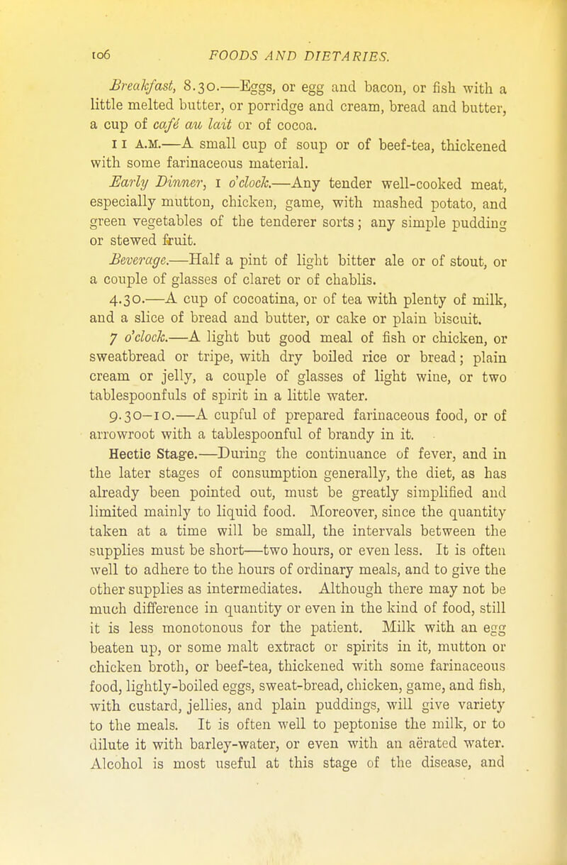 Breakfast, 8.30.—Eggs, or egg and bacon, or fish with a little melted butter, or porridge and cream, bread and butter, a cup of cafe' au lait or of cocoa. 11 a.m.—A small cup of soup or of beef-tea, thickened with some farinaceous material. Early Dinner, 1 o'clock.—Any tender well-cooked meat, especially mutton, chicken, game, with mashed potato, and green vegetables of the tenderer sorts; any simple pudding or stewed fruit. Beverage.—Half a pint of light bitter ale or of stout, or a couple of glasses of claret or of chablis. 4.30.—A cup of cocoatina, or of tea with plenty of milk, and a slice of bread and butter, or cake or plain biscuit. 7 o'clock.—A light but good meal of fish or chicken, or sweatbread or tripe, with dry boiled rice or bread; plain cream or jelly, a couple of glasses of light wine, or two tablespoonfuls of spirit in a little water. 9.30—10.—A cupful of prepared farinaceous food, or of arrowroot with a tablespoonful of brandy in it. Hectic Stage.—During the continuance of fever, and in the later stages of consumption generally, the diet, as has already been pointed out, must be greatly simplified and limited mainly to liquid food. Moreover, since the quantity taken at a time will be small, the intervals between the supplies must be short—two hours, or even less. It is often well to adhere to the hours of ordinary meals, and to give the other supplies as intermediates. Although there may not be much difference in quantity or even in the kind of food, still it is less monotonous for the patient. Milk with an egg beaten up, or some malt extract or spirits in it, mutton or chicken broth, or beef-tea, thickened with some farinaceous food, lightly-boiled eggs, sweat-bread, chicken, game, and fish, with custard, jellies, and plain puddings, will give variety to the meals. It is often well to peptonise the milk, or to dilute it with barley-water, or even with an aerated water. Alcohol is most useful at this stage of the disease, and