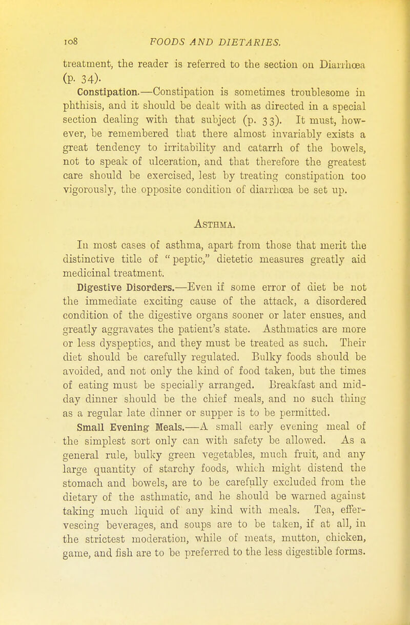 treatment, the reader is referred to the section on Diarrhoea (P- 34)- Constipation.—Constipation is sometimes troublesome in phthisis, and it should be dealt with as directed in a special section dealing with that subject (p. 3 3). It must, how- ever, be remembered that there almost invariably exists a great tendency to irritability and catarrh of the bowels, not to speak of ulceration, and that therefore the greatest care should be exercised, lest by treating constipation too vigorously, the opposite condition of diarrhoea be set up. Asthma. In most cases of asthma, apart from those that merit the distinctive title of  peptic, dietetic measures greatly aid medicinal treatment. Digestive Disorders.—Even if some error of diet be not the immediate exciting cause of the attack, a disordered condition of the digestive organs sooner or later ensues, and greatly aggravates the patient's state. Asthmatics are more or less dyspeptics, and they must be treated as such. Their diet should be carefully regulated. Bulky foods should be avoided, and not only the kind of food taken, but the times of eating must be specially arranged. Breakfast and mid- day dinner should be the chief meals, and no such thing as a regular late dinner or supper is to be permitted. Small Evening Meals.—A small early evening meal of the simplest sort only can with safety be allowed. As a general rule, bulky green vegetables, much fruit, and any large quantity of starchy foods, which might distend the stomach and bowels, are to be carefully excluded from the dietary of the asthmatic, and he should be warned against taking much liquid of any kind with meals. Tea, effer- vescing beverages, and soups are to be taken, if at all, in the strictest moderation, while of meats, mutton, chicken, game, and fish are to be preferred to the less digestible forms.