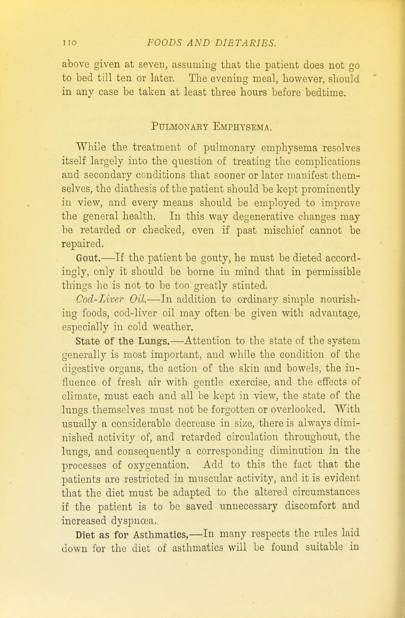 above given at seven, assuming that the patient does not go to bed till ten or later. The evening meal, however, should in any case be taken at least three hours before bedtime. Pulmonary Emphysema. While the treatment of pulmonary emphysema resolves itself largely into the question of treating the complications and secondary conditions that sooner or later manifest them- selves, the diathesis of the patient should be kept prominently in view, and every means should be employed to improve the general health. In this way degenerative changes may be retarded or checked, even if past mischief cannot be repaired. Gout.—If the patient be gouty, he must be dieted accord- ingly, only it should be borne in mind that in permissible things he is not to be too greatly stinted. Cod-Liver Oil.—In addition to ordinary simple nourish- ing foods, cod-liver oil may often be given with advantage, especially in cold weather. State of the Lungs.—Attention to the state of the system generally is most important, and while the condition of the digestive organs, the action of the skin and bowels, the in- fluence of fresh air with gentle exercise, and the effects of climate, must each and all be kept in view, the state of the lungs themselves must not be forgotten or overlooked. With usually a considerable decrease in size, there is always dimi- nished activity of, and retarded circulation throughout, the lungs, and consequently a corresponding diminution in the processes of oxygenation. Add to this the fact that the patients are restricted in muscular activity, and it is evident that the diet must be adapted to the altered circumstances if the patient is to be saved unnecessary discomfort and increased dyspnoea.. Diet as for Asthmatics,—In many respects the rules laid down for the diet of asthmatics will be found suitable in