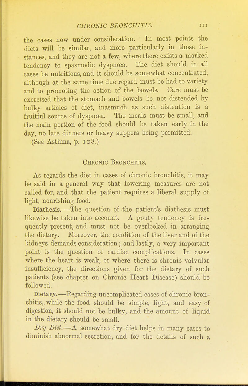 the cases now under consideration. In most points the diets will be similar, and more particularly in those in- stances, and they are not a few, where there exists a marked tendency to spasmodic dyspnoea. The diet should in all cases be nutritious, and it should be somewhat concentrated, although at the same time due regard must be had to variety and to promoting the action of the bowels. Care must be exercised that the stomach and bowels be not distended by bulky articles of diet, inasmuch as such distention is a fruitful source of dyspnoea. The meals must be small, and the main portion of the food should be taken early in the day, no late dinners or heavy suppers being permitted. (See Asthma, p. 108.) Chronic Bronchitis. As regards the diet in cases of chronic bronchitis, it may be said in a general way that lowering measures are not called for, and that the patient requires a liberal supply of light, nourishing food. Diathesis.—The question of the patient's diathesis must likewise be taken into account. A gouty tendency is fre- quently present, and must not be overlooked in arranging the dietary. Moreover, the condition of the liver and of the kidneys demands consideration ; and lastly, a very important point is the question of cardiac complications. In cases where the heart is weak, or where there is chronic valvular insufficiency, the directions given for the dietary of such patients (see chapter on Chronic Heart Disease) should be followed. Dietary.—Regarding uncomplicated cases of chronic bron- chitis, while the food should be simple, light, and easy of digestion, it should not be bulky, and the amount of liquid in the dietary should be small. Dry Diet.—A somewhat dry diet helps in many cases to diminish abnormal secretion, and for the details of such a