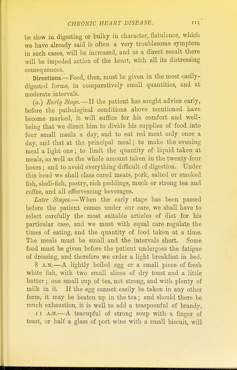 be slow in digesting or bulky in character, flatulence, which we have already said is often a very troublesome symptom in such cases, will be increased, and as a direct result there will be impeded action of the heart, with all its distressing consequences. Directions.—Food, then, must be given in the most easily- digested forms, in comparatively small quantities, and at moderate intervals. (a.) Early Stage.—If the patient has sought advice early, before the pathological conditions above mentioned have become marked, it will suffice for his comfort and well- being that we direct him to divide his supplies of food into four small meals a day, and to eat red meat only once a day, and that at the principal meal; to make the evening- meal a light one; to limit the quantity of liquid taken at meals, as well as the whole amount taken in the twenty-four hours; and to avoid everything difficult of digestion. Under this head we shall class cured meats, pork, salted or smoked fish, shell-fish, pastry, rich puddings, much or strong tea and coffee, and all effervescing beverages. Later Stages.—When the early stage has been passed before the patient comes under our care, we shall have to select carefully the most suitable articles of diet for his particular case, and we must with equal care regulate the times of eating, and the quantity of food taken at a time. The meals must be small and the intervals short. Some food must be given before the patient undergoes the fatigue of dressing, and therefore we order a light breakfast in bed. 8 a.m.—A lightly boiled egg or a small piece of fresh white fish, with two small slices of dry toast and a little butter ; one small cup of tea, not strong, and with plenty of milk in it. If the egg cannot easily be taken in any other form, it may be beaten up in the tea; and should there be much exhaustion, it is well to add a teaspoonful of brandy. ii a.m.—A teacupful of strong soup with-a finger of toast, or half a glass of port wine with a small biscuit, will