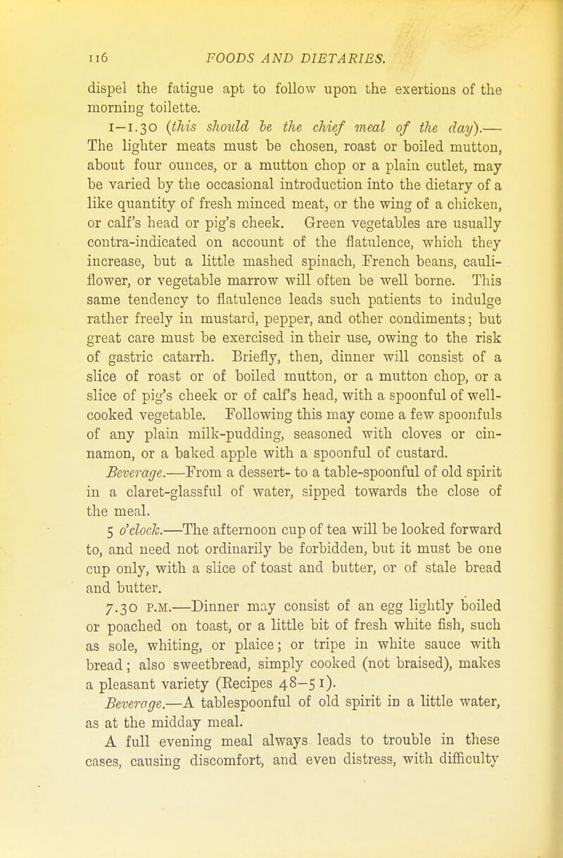 dispel the fatigue apt to follow upon the exertions of the morning toilette. I—1.30 (this should he the chief meal of the day).— The lighter meats must be chosen, roast or boiled mutton, about four ounces, or a mutton chop or a plain cutlet, may- be varied by the occasional introduction into the dietary of a like quantity of fresh minced meat, or the wing of a chicken, or calf's head or pig's cheek. Green vegetables are usually contra-indicated on account of the flatulence, which they increase, but a little mashed spinach, French beans, cauli- flower, or vegetable marrow will often be well borne. This same tendency to flatulence leads such patients to indulge rather freely in mustard, pepper, and other condiments; but great care must be exercised in their use, owing to the risk of gastric catarrh. Briefly, then, dinner will consist of a slice of roast or of boiled mutton, or a mutton chop, or a slice of pig's cheek or of calf's head, with a spoonful of well- cooked vegetable. Following this may come a few spoonfuls of any plain milk-pudding, seasoned with cloves or cin- namon, or a baked apple with a spoonful of custard. Beverage.—From a dessert- to a table-spoonful of old spirit in a claret-glassful of water, sipped towards the close of the meal. 5 o'clock.—The afternoon cup of tea will be looked forward to, and need not ordinarily be forbidden, but it must be one cup only, with a slice of toast and butter, or of stale bread and butter. 7.30 p.m.—Dinner may consist of an egg lightly boiled or poached on toast, or a little bit of fresh white fish, such as sole, whiting, or plaice; or tripe in white sauce with bread; also sweetbread, simply cooked (not braised), makes a pleasant variety (Eecipes 48-51). Beverage.—A tablespoonful of old spirit in a little water, as at the midday meal. A full evening meal always leads to trouble in these cases, causing discomfort, and even distress, with difficulty