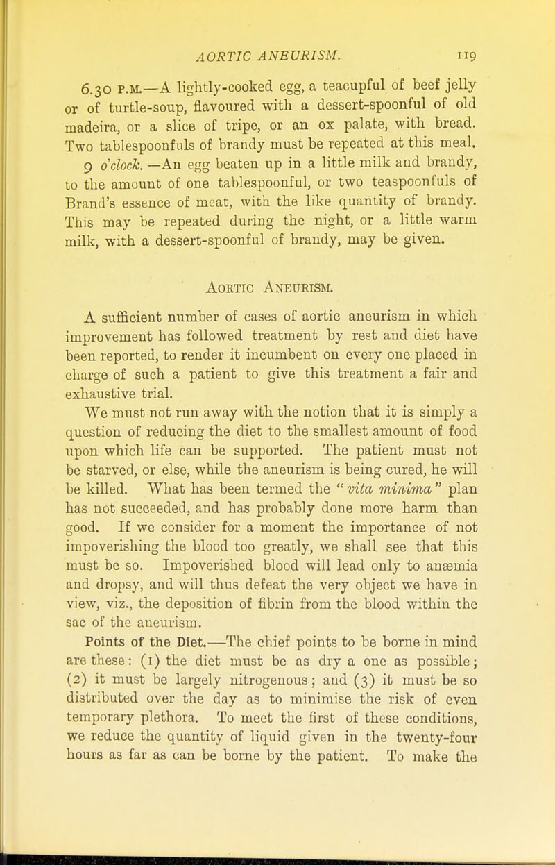 6.30 p.m.—A lightly-cooked egg, a teacupful of beef jelly or of turtle-soup, flavoured with a dessert-spoonful of old madeira, or a slice of tripe, or an ox palate, with bread. Two tablespoonfuls of brandy must be repeated at this meal. 9 o'clock. —An egg beaten up in a little milk and brandy, to the amount of one tablespoonful, or two teaspoonfuls of Brand's essence of meat, with the like quantity of brandy. This may be repeated during the night, or a little warm milk, with a dessert-spoonful of brandy, may be given. Aortic Aneurism. A sufficient number of cases of aortic aneurism in which improvement has followed treatment by rest and diet bave been reported, to render it incumbent on every one placed in charge of such a patient to give this treatment a fair and exhaustive trial. We must not run away with the notion that it is simply a question of reducing the diet to the smallest amount of food upon which life can be supported. The patient must not be starved, or else, while the aneurism is being cured, he will be killed. Wbat has been termed the  vita minima  plan has not succeeded, and has probably done more harm than good. If we consider for a moment the importance of not impoverishing the blood too greatly, we shall see that this must be so. Impoverisbed blood will lead only to anaemia and dropsy, and will thus defeat the very object we have in view, viz., the deposition of fibrin from the blood within the sac of the aneurism. Points of the Diet.—The chief points to be borne in mind are these: (1) the diet must be as dry a one as possible; (2) it must be largely nitrogenous; and (3) it must be so distributed over the day as to minimise the risk of even temporary plethora. To meet the first of these conditions, we reduce the quantity of liquid given in the twenty-four hours as far as can be borne by the patient. To make the