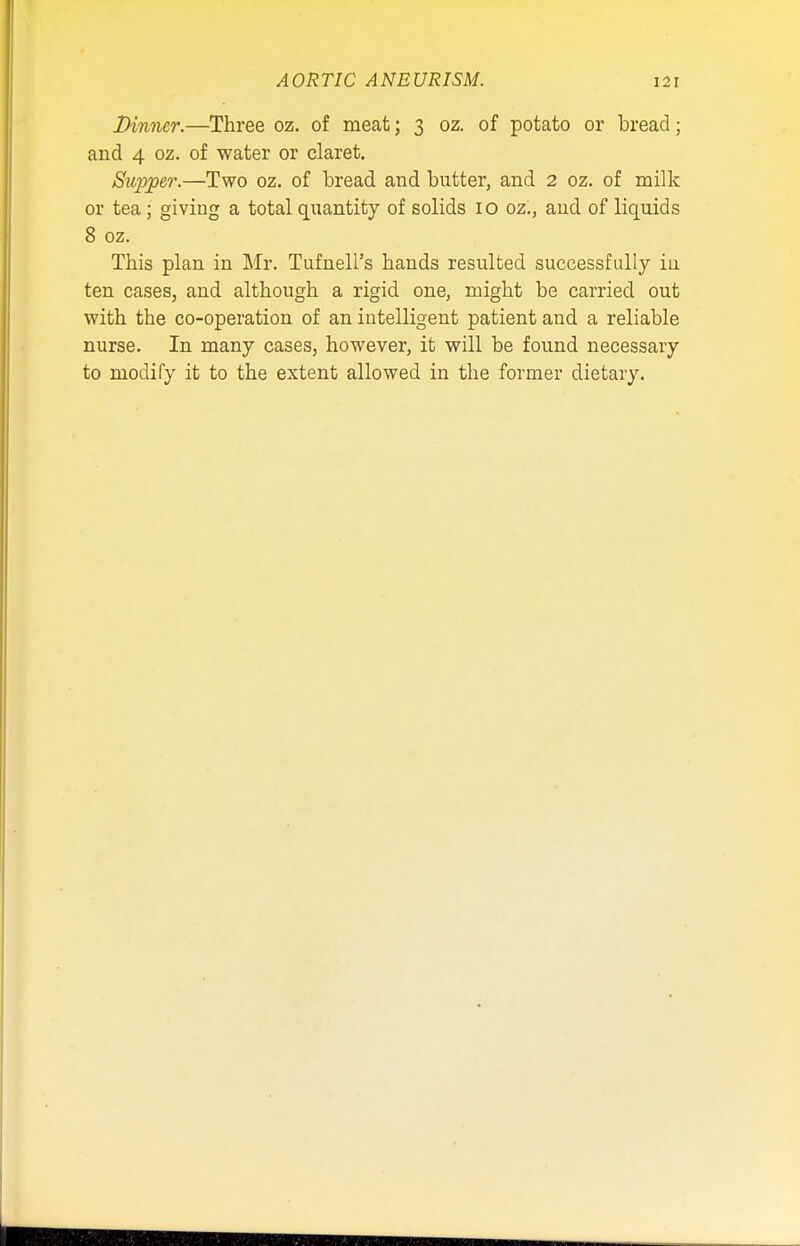 Dinner.—Three oz. of meat; 3 oz. of potato or bread; and 4 oz. of water or claret. Supper.—Two oz. of bread and butter, and 2 oz. of milk or tea; giving a total quantity of solids 10 oz., and of liquids 8 oz. This plan in Mr. Tufnell's hands resulted successfully ia ten cases, and although a rigid one, might be carried out with the co-operation of an intelligent patient and a reliable nurse. In many cases, however, it will be found necessary to modify it to the extent allowed in the former dietary.