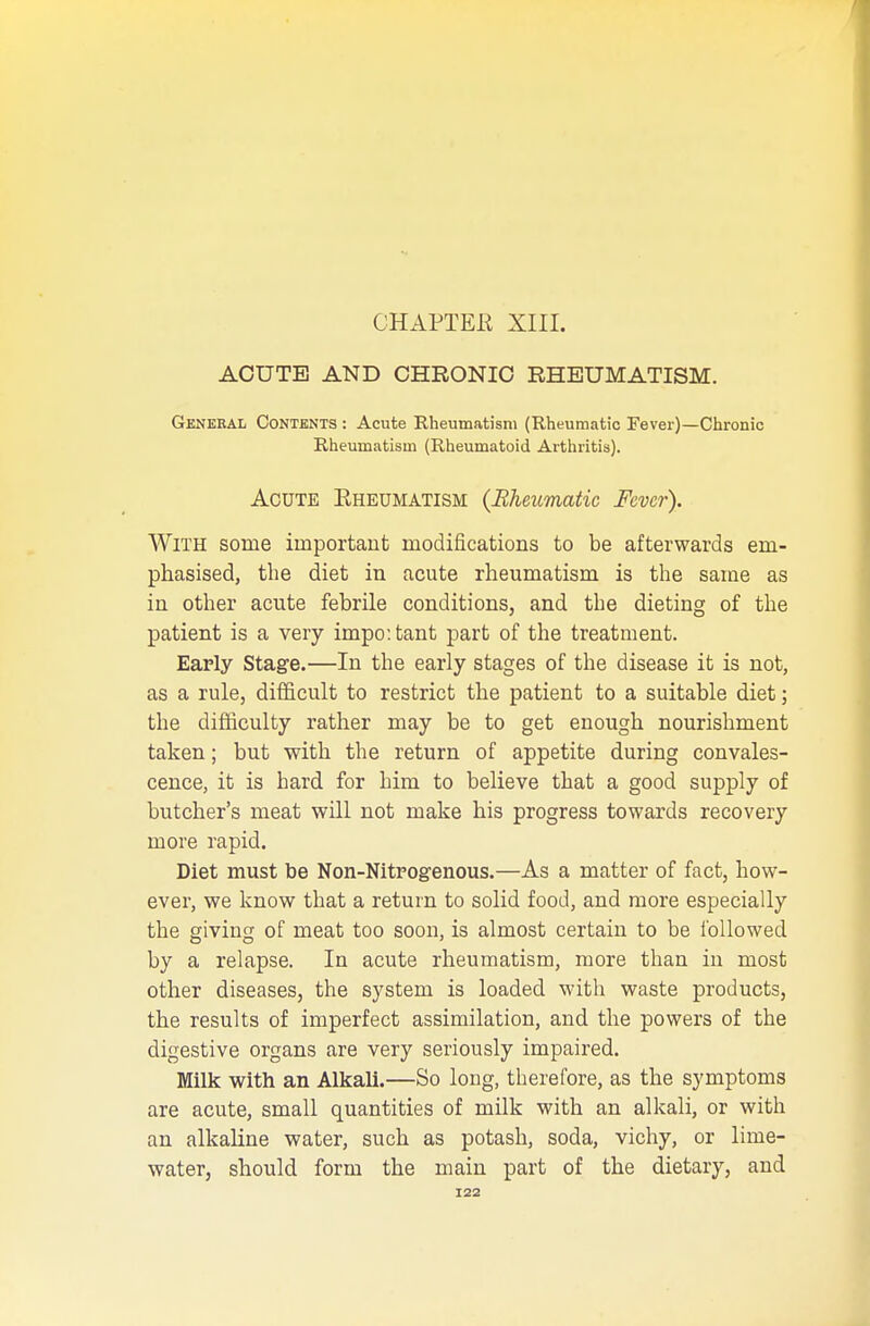 ACUTE AND CHRONIC RHEUMATISM. General Contents : Acute Rheumatism (Rheumatic Fever)—Chronic Rheumatism (Rheumatoid Arthritis). Acute Rheumatism {Rheumatic Fever). With some important modifications to be afterwards em- phasised, the diet in acute rheumatism is the same as in other acute febrile conditions, and the dieting of the patient is a very impo: tant part of the treatment. Early Stage.—In the early stages of the disease it is not, as a rule, difficult to restrict the patient to a suitable diet; the difficulty rather may be to get enough nourishment taken; but with the return of appetite during convales- cence, it is hard for him to believe that a good supply of butcher's meat will not make his progress towards recovery more rapid. Diet must be Non-Nitrogenous.—As a matter of fact, how- ever, we know that a return to solid food, and more especially the giving of meat too soon, is almost certain to be followed by a relapse. In acute rheumatism, more than in most other diseases, the system is loaded with waste products, the results of imperfect assimilation, and the powers of the digestive organs are very seriously impaired. Milk with an Alkali.—So long, therefore, as the symptoms are acute, small quantities of milk with an alkali, or with an alkaline water, such as potash, soda, vichy, or lime- water, should form the main part of the dietary, and