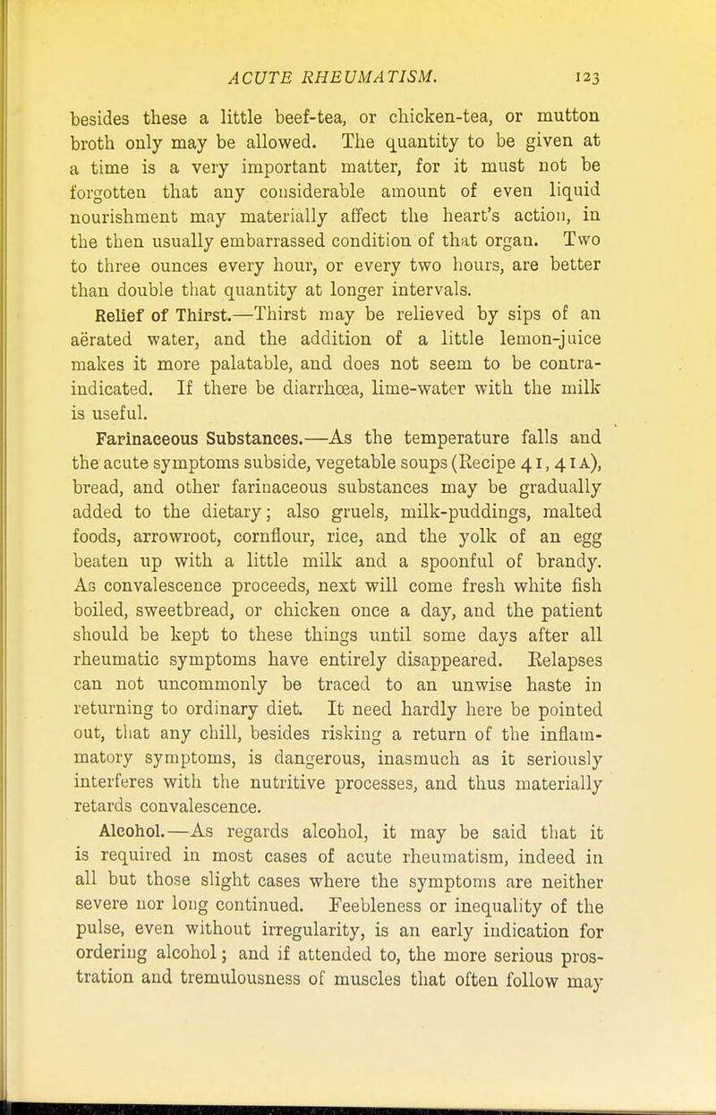 besides these a little beef-tea, or chicken-tea, or mutton broth only may be allowed. The quantity to be given at a time is a very important matter, for it must not be forgotten that any considerable amount of even liquid nourishment may materially affect the heart's action, in the then usually embarrassed condition of that organ. Two to three ounces every hour, or every two hours, are better than double that quantity at longer intervals. Relief of Thirst.—Thirst may be relieved by sips of an aerated water, and the addition of a little lemon-juice makes it more palatable, and does not seem to be contra- indicated. If there be diarrhoea, lime-water with the milk is useful. Farinaceous Substances.—As the temperature falls and the acute symptoms subside, vegetable soups (Recipe 41,41 a), bread, and other farinaceous substances may be gradually added to the dietary; also gruels, milk-puddings, malted foods, arrowroot, cornflour, rice, and the yolk of an egg beaten up with a little milk and a spoonful of brandy. As convalescence proceeds, next will come fresh white fish boiled, sweetbread, or chicken once a day, and the patient should be kept to these things until some days after all rheumatic symptoms have entirely disappeared. Eelapses can not uncommonly be traced to an unwise haste in returning to ordinary diet. It need hardly here be pointed out, that any chill, besides risking a return of the inflam- matory symptoms, is dangerous, inasmuch as it seriously interferes with the nutritive processes, and thus materially retards convalescence. Alcohol.—As regards alcohol, it may be said that it is required in most cases of acute rheumatism, indeed in all but those slight cases where the symptoms are neither severe nor long continued. Feebleness or inequality of the pulse, even without irregularity, is an early indication for ordering alcohol; and if attended to, the more serious pros- tration and tremulousness of muscles that often follow may