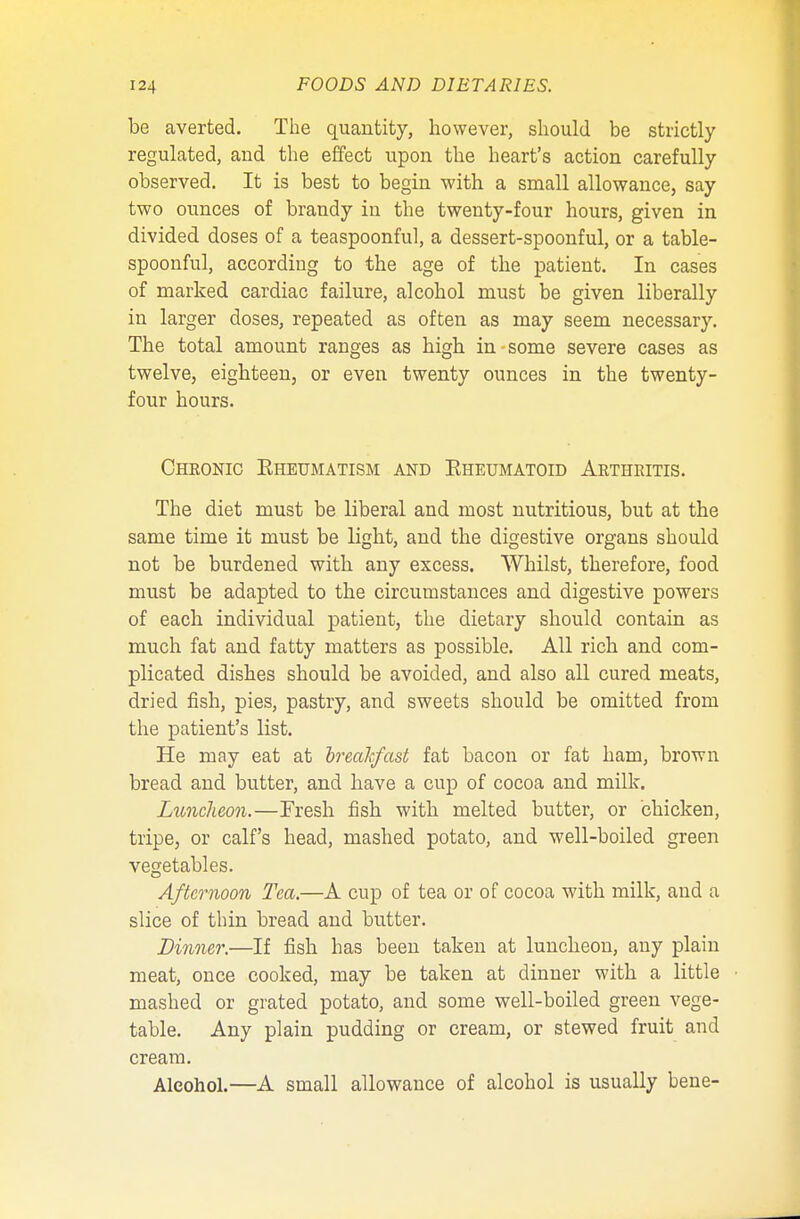 be averted. The quantity, however, should be strictly regulated, and the effect upon the heart's action carefully observed. It is best to begin with a small allowance, say two ounces of brandy in the twenty-four hours, given in divided doses of a teaspoonful, a dessert-spoonful, or a table- spoonful, according to the age of the patient. In cases of marked cardiac failure, alcohol must be given liberally in larger doses, repeated as often as may seem necessary. The total amount ranges as high in some severe cases as twelve, eighteen, or even twenty ounces in the twenty- four hours. Chronic Eheumatism and Eheumatoid Arthritis. The diet must be liberal and most nutritious, but at the same time it must be light, and the digestive organs should not be burdened with any excess. Whilst, therefore, food must be adapted to the circumstances and digestive powers of each individual patient, the dietary should contain as much fat and fatty matters as possible. All rich and com- plicated dishes should be avoided, and also all cured meats, dried fish, pies, pastry, and sweets should be omitted from the patient's list. He may eat at breakfast fat bacon or fat ham, brown bread and butter, and have a cup of cocoa and milk. Luncheon.—Fresh fish with melted butter, or chicken, tripe, or calf's head, mashed potato, and well-boiled green vegetables. Afternoon Tea.—A cup of tea or of cocoa with milk, and a slice of thin bread and butter. Dinner.—If fish has been taken at luncheon, any plain meat, once cooked, may be taken at dinner with a little mashed or grated potato, and some well-boiled green vege- table. Any plain pudding or cream, or stewed fruit and cream. Alcohol.—A small allowance of alcohol is usually bene-