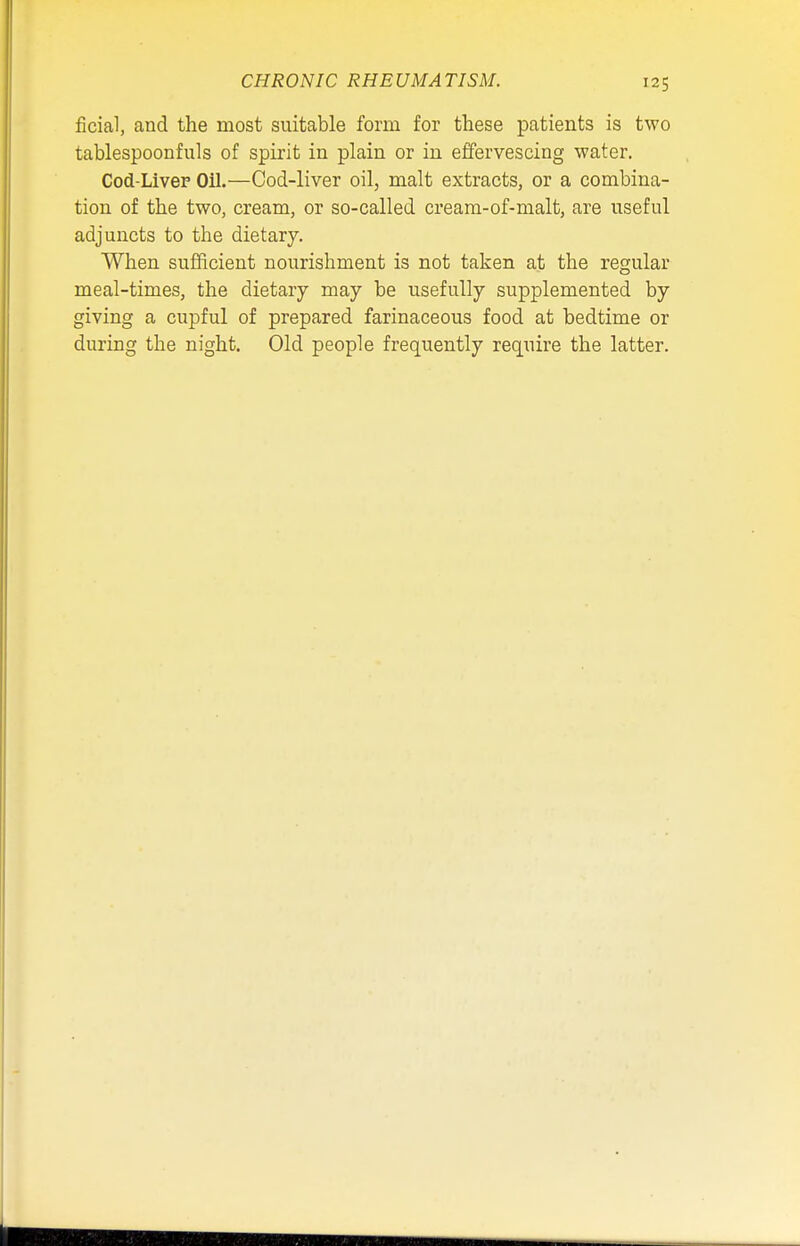 CHRONIC RHEUMATISM. ficial, and the most suitable form for these patients is two tablespoonfuls of spirit in plain or in effervescing water. Cod-Liver Oil.—Cod-liver oil, malt extracts, or a combina- tion of the two, cream, or so-called cream-of-malt, are useful adjuncts to the dietary. When sufficient nourishment is not taken at the regular meal-times, the dietary may be usefully supplemented by giving a cupful of prepared farinaceous food at bedtime or during the night. Old people frequently require the latter.