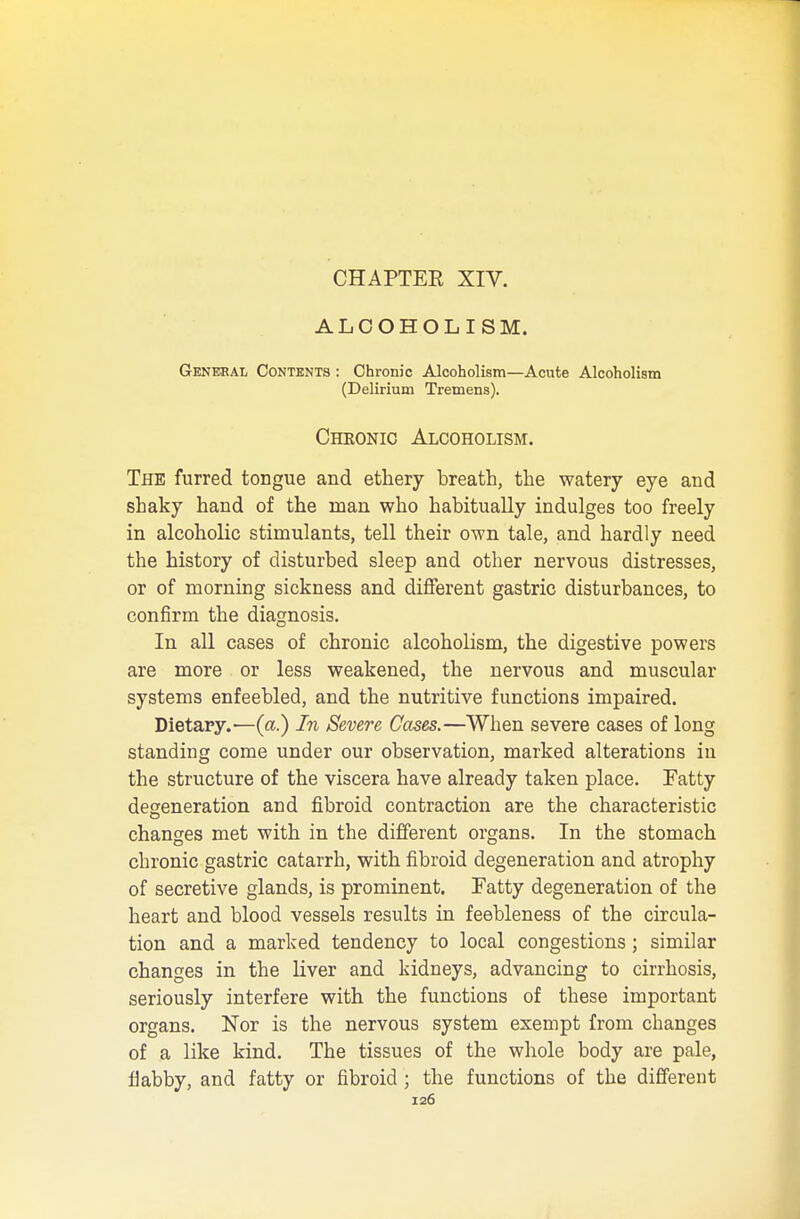 ALCOHOLISM. General Contents : Chronic Alcoholism—Acute Alcoholism (Delirium Tremens). Chronic Alcoholism. The furred tongue and ethery breath, the watery eye and shaky hand of the man who habitually indulges too freely in alcoholic stimulants, tell their own tale, and hardly need the history of disturbed sleep and otber nervous distresses, or of morning sickness and different gastric disturbances, to confirm the diagnosis. In all cases of chronic alcoholism, the digestive powers are more or less weakened, the nervous and muscular systems enfeebled, and the nutritive functions impaired. Dietary.—(a.) In Severe Cases.—When severe cases of long standing come under our observation, marked alterations in the structure of the viscera have already taken place. Fatty degeneration and fibroid contraction are the characteristic changes met with in the different organs. In the stomach chronic gastric catarrh, with fibroid degeneration and atrophy of secretive glands, is prominent. Fatty degeneration of the heart and blood vessels results in feebleness of the circula- tion and a marked tendency to local congestions; similar changes in the liver and kidneys, advancing to cirrhosis, seriously interfere with the functions of these important organs. Nor is the nervous system exempt from changes of a like kind. The tissues of the whole body are pale, flabby, and fatty or fibroid; the functions of the different