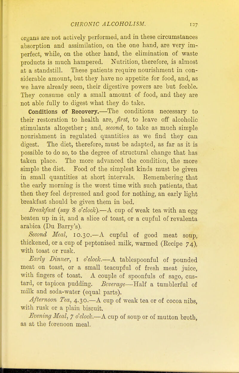 CHRONIC ALCOHOLISM. organs are not actively performed, and in these circumstances absorption and assimilation, on the one hand, are very im- perfect, while, on the other hand, the elimination of waste products is much hampered. Nutrition, therefore, is almost at a standstill. These patients require nourishment in con- siderable amount, but they have no appetite for food, and, as we have already seen, their digestive powers are but feeble. They consume only a small amount of food, and they are not able fully to digest what they do take. Conditions of Recovery.—The conditions necessary to their restoration to health are, first, to leave off alcoholic stimulants altogether; and, second, to take as much simple nourishment in regulated quantities as we find they can digest. The diet, therefore, must be adapted, as far as it is possible to do so, to the degree of structural change that has taken place. The more advanced the condition, the more simple the diet. Food of the simplest kinds must be given in small quantities at short intervals. Eemembering that the early morning is the worst time with such patients, that then they feel depressed and good for nothing, an early light breakfast should be given them in bed. Breakfast {say 8 o'clock).—A cup of weak tea with an egg beaten up in it, and a slice of toast, or a cupful of revalenta arabica (Du Barry's). Second Meal, 10.30.—A cupful of good meat soup, thickened, or a cup of peptonised milk, warmed (Eecipe 74), with toast or rusk. Early Dinner, 1 o'clock.—A tablespoonful of pounded meat on toast, or a small teacupful of fresh meat juice, with fingers of toast. A couple of spoonfuls of sago, cus- tard, or tapioca pudding. Beverage—Half a tumblerful of milk and soda-water (equal parts). Afternoon Tea, 4.30.—A cup of weak tea or of cocoa nibs, with rusk or a plain biscuit. Evening Meal, 7 o'clock.—A cup of soup or of mutton broth, as at the forenoon meal.