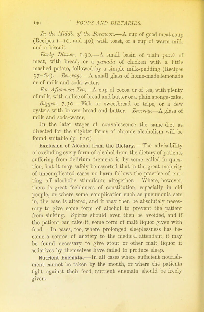 In the Middle of the Forenoon.—A cup of good meat soup (Eecipes i-io, and 40), with toast, or a cup of warm milk and a biscuit. Early Dinner, 1.30.—A small basin of plain purde of meat, with bread, or a panada of chicken with a little mashed potato, followed by a simple milk-pudding (Recipes 57-64). Beverage—A small glass of home-made lemonade or of milk and soda-water. For Afternoon Tea.—A cup of cocoa or of tea, with plenty of milk, with a slice of bread and butter or a plain sponge-cake. Supper, 7.30.—Fish or sweetbread or tripe, or a few oysters with brown bread and butter. Beverage—A glass of milk and soda-water. In the later stages of convalescence the same diet as directed for the slighter forms of chronic alcoholism will be found suitable (p. 120). Exclusion of Alcohol from the Dietary,—The advisability of excluding every form of alcohol from the dietary of patients suffering from delirium tremens is by some called in ques- tion, but it may safely be asserted that in the great majority of uncomplicated cases no harm follows the practice of cut- ting off alcoholic stimulants altogether. Where, however, there is great feebleness of constitution, especially in old people, or where some complication such as pneumonia sets in, the case is altered, and it may then be absolutely neces- sary to give some form of alcohol to prevent the patient from sinking. Spirits should even then be avoided, and if the patient can take it, some form of malt liquor given with food. In cases, too, where prolonged sleeplessness has be- come a source of anxiety to the medical attendant, it may be found necessary to give stout or other malt liquor if sedatives by themselves have failed to produce sleep. Nutrient Enemata.—In all cases where sufficient nourish- ment cannot be taken by the mouth, or where the patients fight against their food, nutrient enemata should be freely given.