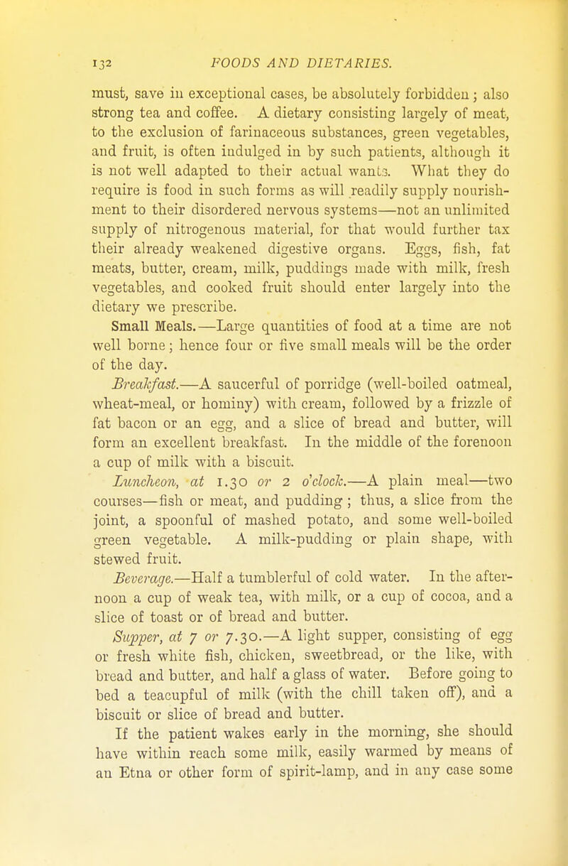 must, save iu exceptional cases, be absolutely forbidden ; also strong tea and coffee. A dietary consisting largely of meat, to tbe exclusion of farinaceous substances, green vegetables, and fruit, is often indulged in by such patients, although it is not well adapted to their actual wants. What they do require is food in such forms as will readily supply nourish- ment to their disordered nervous systems—not an unlimited supply of nitrogenous material, for that would further tax their already weakened digestive organs. Eggs, fish, fat meats, butter, cream, milk, puddings made with milk, fresh vegetables, and cooked fruit should enter largely into the dietary we prescribe. Small Meals.—Large quantities of food at a time are not well borne; hence four or five small meals will be the order of the day. Breakfast.—A saucerful of porridge (well-boiled oatmeal, wheat-meal, or hominy) with cream, followed by a frizzle of fat bacon or an egg, and a slice of bread and butter, will form an excellent breakfast. In the middle of the forenoon a cup of milk with a biscuit. Luncheon, at 1.30 or 2 o'clock.—A plain meal—two courses—fish or meat, and pudding; thus, a slice from the joint, a spoonful of mashed potato, and some well-boiled green vegetable. A milk-pudding or plain shape, with stewed fruit. Beverage.—Half a tumblerful of cold water. In the after- noon a cup of weak tea, with milk, or a cup of cocoa, and a slice of toast or of bread and butter. Supper, at 7 or 7.30.—A light supper, consisting of egg or fresh white fish, chicken, sweetbread, or the like, with bread and butter, and half a glass of water. Before going to bed a teacupful of milk (with the chill taken off), and a biscuit or slice of bread and butter. If the patient wakes early in the morning, she should have within reach some milk, easily warmed by means of an Etna or other form of spirit-lamp, and in any case some