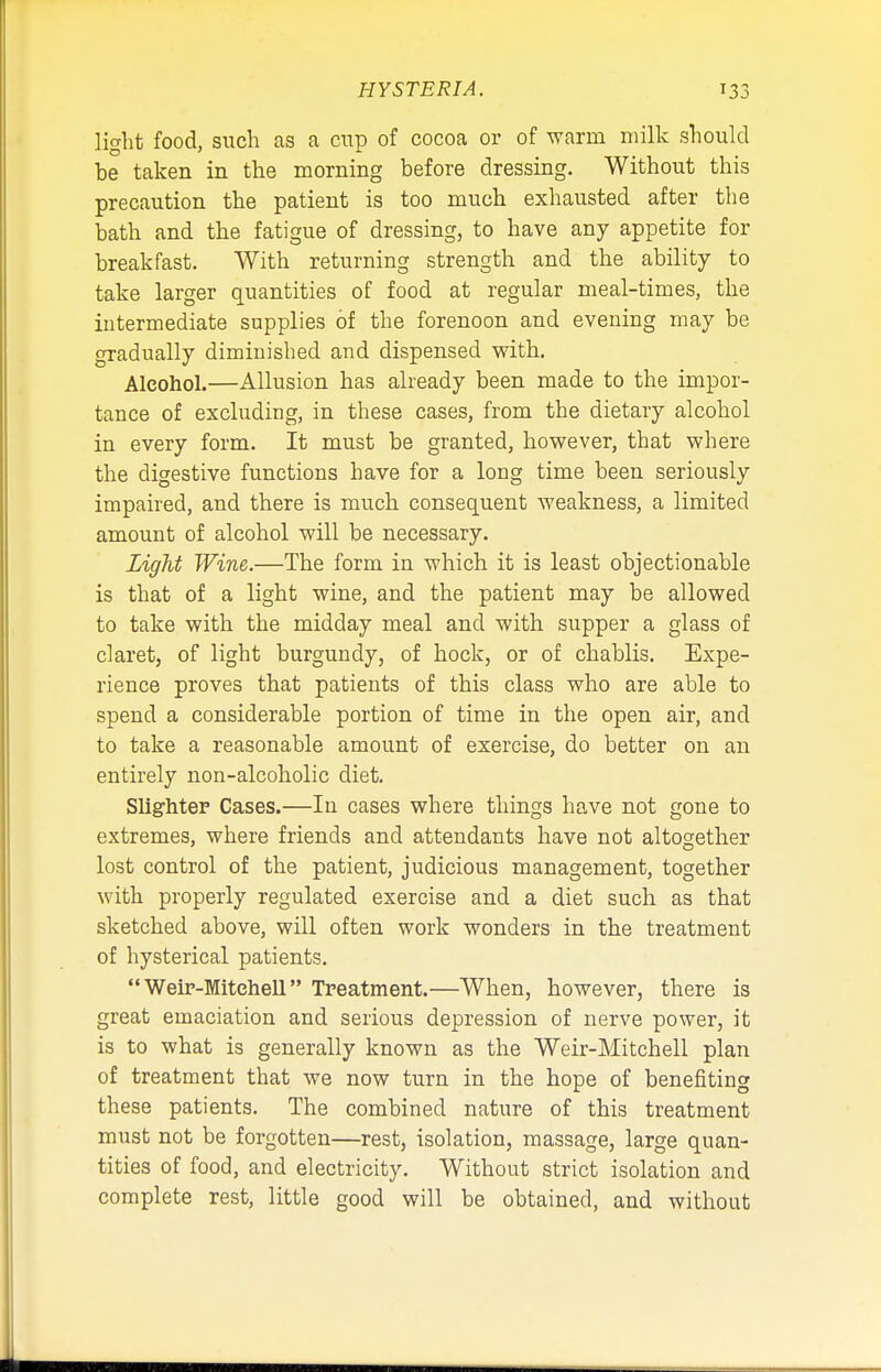 light food, such as a cup of cocoa or of warm milk should be taken in the morning before dressing. Without this precaution the patient is too much exhausted after the bath and the fatigue of dressing, to have any appetite for breakfast. With returning strength and the ability to take larger quantities of food at regular meal-times, the intermediate supplies of the forenoon and evening may be gradually diminished and dispensed with. Alcohol.—Allusion has already been made to the impor- tance of excluding, in these cases, from the dietary alcohol in every form. It must be granted, however, that where the digestive functions have for a long time been seriously impaired, and there is much consequent weakness, a limited amount of alcohol will be necessary. Light Wine.—The form in which it is least objectionable is that of a light wine, and the patient may be allowed to take with the midday meal and with supper a glass of claret, of light burgundy, of hock, or of chablis. Expe- rience proves that patients of this class who are able to spend a considerable portion of time in the open air, and to take a reasonable amount of exercise, do better on an entirely non-alcoholic diet. Slighter Cases.—In cases where things have not gone to extremes, where friends and attendants have not altogether lost control of the patient, judicious management, together with properly regulated exercise and a diet such as that sketched above, will often work wonders in the treatment of hysterical patients.  Weir-Mitehell Treatment.—When, however, there is great emaciation and serious depression of nerve power, it is to what is generally known as the Weir-Mitchell plan of treatment that we now turn in the hope of benefiting these patients. The combined nature of this treatment must not be forgotten—rest, isolation, massage, large quan- tities of food, and electricity. Without strict isolation and complete rest, little good will be obtained, and without