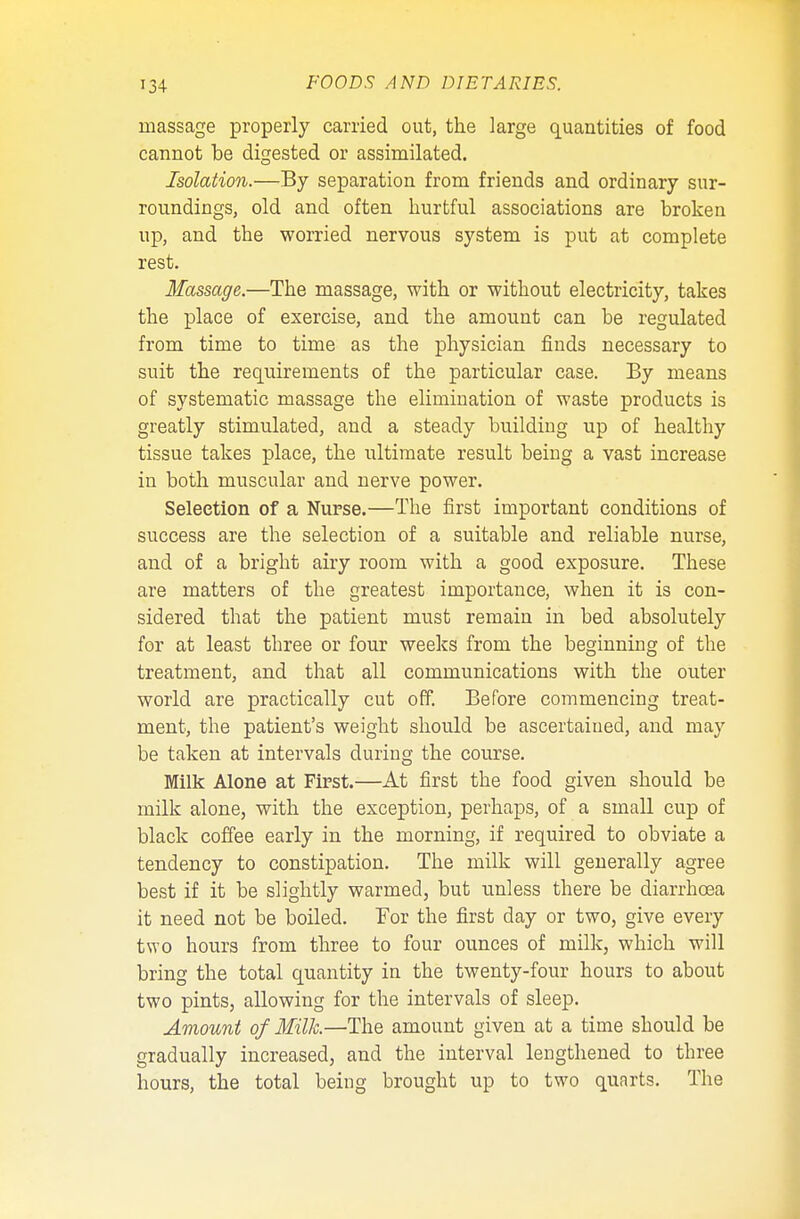 massage properly carried out, the large quantities of food cannot be digested or assimilated. Isolation.—By separation from friends and ordinary sur- roundings, old and often hurtful associations are broken up, and the worried nervous system is put at complete rest. Massage.—The massage, with or without electricity, takes the place of exercise, and the amount can be regulated from time to time as the physician finds necessary to suit the requirements of the particular case. By means of systematic massage the elimination of waste products is greatly stimulated, and a steady building up of healthy tissue takes place, the ultimate result being a vast increase in both muscular and nerve power. Selection of a Nurse.—The first important conditions of success are the selection of a suitable and reliable nurse, and of a bright airy room with a good exposure. These are matters of the greatest importance, when it is con- sidered that the patient must remain in bed absolutely for at least three or four weeks from the beginning of the treatment, and that all communications with the outer world are practically cut off. Before commencing treat- ment, the patient's weight should be ascertained, and may be taken at intervals during the course. Milk Alone at First.—At first the food given should be milk alone, with the exception, perhaps, of a small cup of black coffee early in the morning, if required to obviate a tendency to constipation. The milk will generally agree best if it be slightly warmed, but unless there be diarrhoea it need not be boiled. For the first day or two, give every two hours from three to four ounces of milk, which will bring the total quantity in the twenty-four hours to about two pints, allowing for the intervals of sleep. Amount of Milk—The amount given at a time should be gradually increased, and the interval lengthened to three hours, the total being brought up to two quarts. The