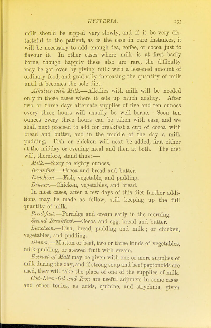 milk should be sipped very slowly, and if it be very dis tasteful to the patient, as is the case in rare instances, it will be necessary to add enough tea, coffee, or cocoa just to flavour it. In other cases where milk is at first badly borne, though happily these also are rare, the difficulty may be got over by giving milk with a lessened amount of ordinary food, and gradually increasing the quantity of milk until it becomes the sole diet. Alkalies-with Milk.—Alkalies with milk will be needed only in those cases where it sets up much acidity. After two or three days alternate supplies of five and ten ounces every three hours will usually be well borne. Soon ten ounces every three hours can be taken with ease, and we shall next proceed to add for breakfast a cup of cocoa with bread and butter, and in the middle of the day a milk pudding. Fish or chicken will next be added, first either at the midday or evening meal and then at both. The diet will, therefore, stand thus:— Milk.—Sixty to eighty ounces. Breakfast.—Cocoa and bread and butter. Luncheon.—Fish, vegetable, and pudding. Dinner.—Chicken, vegetables, and bread. In most cases, after a few clays of this diet further addi- tions may be made as follow, still keeping up the full quantity of milk. Breakfast.—Porridge and cream early in the morning. Second Breakfast.—Cocoa and egg, bread and butter. Luncheon.—Fish, bread, pudding and milk; or chicken, vegetables, and pudding. Dinner.—Mutton or beef, two or three kinds of vegetables, milk-pudding, or stewed fruit with cream. Extract of Malt may be given with one or more supplies of milk during the day, and if strong soup and beef peptonoids are used, they will take the place of one of the supplies of milk. Cod-Liver-Oil and Iron are useful adjuncts in some cases, and other tonics, as acids, quinine, and strychnia, given