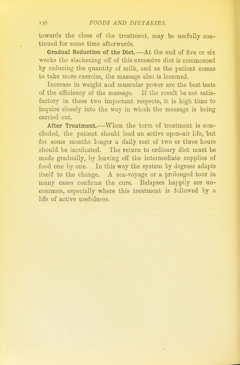 towards the close of the treatment, may be usefully con- tinued for some time afterwards. Gradual Reduction of the Diet.—At the end of five or six weeks the slackening off of this excessive diet is commenced by reducing the quantity of milk, and as the patient comes to take more exercise, the massage also is lessened. Increase in weight and muscular power are the best tests of the efficiency of the massage. If the result be not satis- factory in these two important respects, it is high time to inquire closely into the way in which the massage is being carried out. After Treatment.—When the term of treatment is con- cluded, the patient should lead an active open-air life, but for some months longer a daily rest of two or three hours should be inculcated. The return to ordinary diet must be made gradually, by leaving off the intermediate supplies of food one by one. In this way the system by degrees adapts itself to the change. A sea-voyage or a prolonged tour in many cases confirms the cure. Eelapses happily are un- common, especially where this treatment is followed by a life of active usefulness.