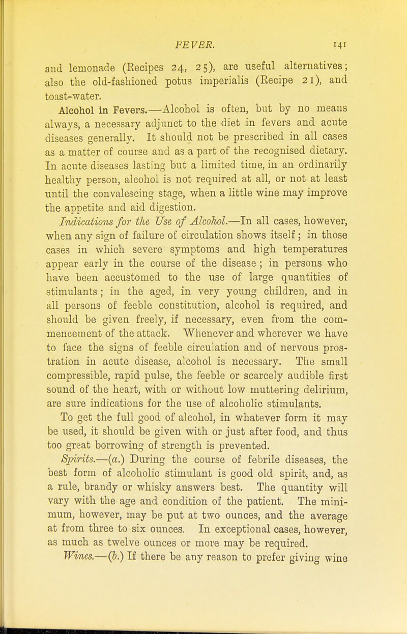 and lemonade (Eecipes 24, 25), are useful alternatives; also the old-fashioned potus imperialis (Recipe 21), and toast-water. Alcohol in Fevers.—Alcohol is often, but by no means always, a necessary adjunct to the diet in fevers and acute diseases generally. It should not be prescribed in all cases as a matter of course and as a part of the recognised dietary. In acute diseases lasting but a limited time, in an ordinarily healthy person, alcohol is not required at all, or not at least until the convalescing stage, when a little wine may improve the appetite and aid digestion. Indications for the Use of Alcohol.—In all cases, however, when any sign of failure of circulation shows itself ; in those cases in which severe symptoms and high temperatures appear early in the course of the disease ; in persons who have been accustomed to the use of large quantities of stimulants; in the aged, in very young children, and in all persons of feeble constitution, alcohol is required, and should be given freely, if necessary, even from the com- mencement of the attack. Whenever and wherever we have to face the signs of feeble circulation and of nervous pros- tration in acute disease, alcohol is necessary. The small compressible, rapid pulse, the feeble or scarcely audible first sound of the heart, with or without low muttering delirium, are sure indications for the use of alcoholic stimulants. To get the full good of alcohol, in whatever form it may be used, it should be given with or just after food, and thus too great borrowing of strength is prevented. Spirits.—(a.) During the course of febrile diseases, the best form of alcoholic stimulant is good old spirit, and, as a rule, brandy or whisky answers best. The quantity will vary with the age and condition of the patient. The mini- mum, however, may be put at two ounces, and the average at from three to six ounces. In exceptional cases, however, as much as twelve ounces or more may be required. Wines.—(6.) If there be any reason to prefer giving wine