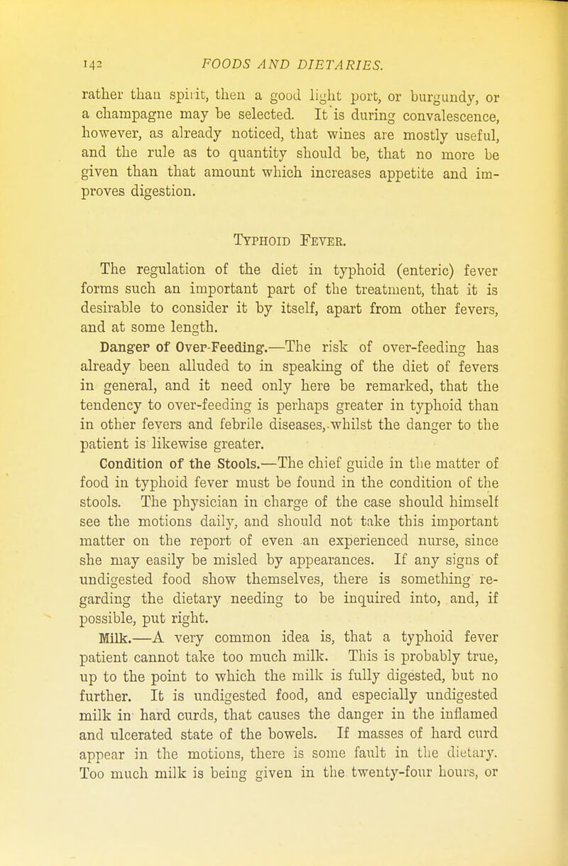 rather than spirit, then a good light port, or burgundy, or a champagne may be selected. It is during convalescence, however, as already noticed, that wines are mostly useful, and the rule as to quantity should be, that no more be given than that amount which increases appetite and im- proves digestion. Typhoid Fever. The regulation of the diet in typhoid (enteric) fever forms such an important part of the treatment, that it is desirable to consider it by itself, apart from other fevers, and at some length. Danger of Over-Feeding.—The risk of over-feeding has already been alluded to in speaking of the diet of fevers in general, and it need only here be remarked, that the tendency to over-feeding is perhaps greater in typhoid than in other fevers and febrile diseases,-whilst the danger to the patient is likewise greater. Condition of the Stools.—The chief guide in the matter of food in typhoid fever must be found in the condition of the stools. The physician in charge of the case should himself see the motions daily, and should not take this important matter on the report of even an experienced nurse, since she may easily be misled by appearances. If any signs of undigested food show themselves, there is something re- garding the dietary needing to be inquired into, and, if possible, put right. Milk.—A very common idea is, that a typhoid fever patient cannot take too much milk. This is probably true, up to the point to which the milk is fully digested, but no further. It is undigested food, and especially undigested milk in hard curds, that causes the danger in the inflamed and ulcerated state of the bowels. If masses of hard curd appear in the motions, there is some fault in the dietary. Too much milk is being given in the twenty-four hours, or
