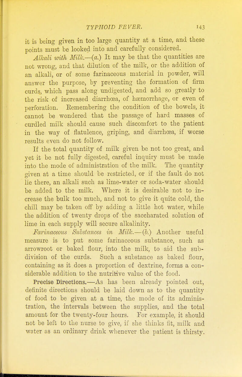 it is being given in too large quantity at a time, and these points must be looked into and carefully considered. Alkali with Milk—(a.) It may be that the quantities are not wrong, and that dilution of the milk, or the addition of an alkali, or of some farinaceous material in powder, will answer the purpose, by preventing the formation of firm curds, which pass along undigested, and add so greatly to the risk of increased diarrhoea, of hsernorrhage, or even of perforation. Eemembering the condition of the bowels, it cannot be wondered that the passage of hard masses of curdled milk should cause such discomfort to the patient in the way of flatulence, griping, and diarrhoea, if worse results even do not follow. If the total quantity of milk given be not too great, and yet it be not fully digested, careful inquiry must be made into the mode of administration of the milk. The quantity given at a time should be restricted, or if the fault do not lie there, an alkali such as lime-water or soda-water should be added to the milk. Where it is desirable not to in- crease the bulk too much, and not to give it quite cold, the chill may be taken off by adding a little hot water, while the addition of twenty drops of the saccharated solution of lime in each supply will secure alkalinity. Farinaceous Substances in Milk.—(5.) Another useful measure is to put some farinaceous substance, such as arrowroot or baked flour, into the milk, to aid the sub- division of the curds. Such a substance as baked flour, containing as it does a proportion of dextrine, forms a con- siderable addition to the nutritive value of the food. Precise Directions.—As has been already pointed out, definite directions should be laid down as to the quantity of food to be given at a time, the mode of its adminis- tration, the intervals between the supplies, and the total amount for the twenty-four hours. For example, it should not be left to the nurse to give, if she thinks fit, milk and water as an ordinary drink whenever the patient is thirsty.
