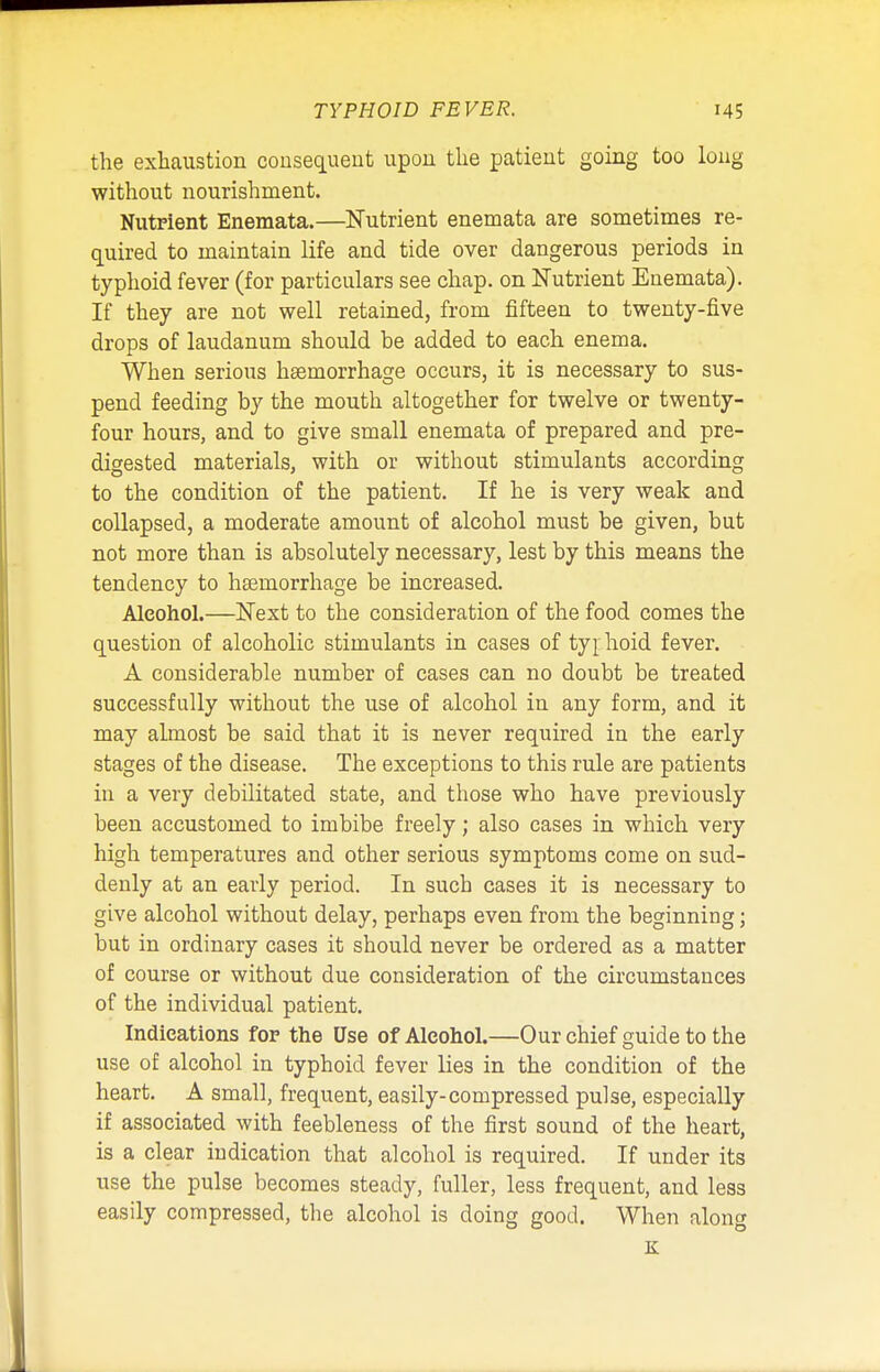 the exhaustion consequent upon the patient going too long without nourishment. Nutrient Enemata.—Nutrient enemata are sometimes re- quired to maintain life and tide over dangerous periods in typhoid fever (for particulars see chap, on Nutrient Enemata). If they are not well retained, from fifteen to twenty-five drops of laudanum should be added to each enema. When serious haemorrhage occurs, it is necessary to sus- pend feeding by the mouth altogether for twelve or twenty- four hours, and to give small enemata of prepared and pre- digested materials, with or without stimulants according to the condition of the patient. If he is very weak and collapsed, a moderate amount of alcohol must be given, but not more than is absolutely necessary, lest by this means the tendency to haemorrhage be increased. Alcohol.—Next to the consideration of the food comes the question of alcoholic stimulants in cases of typ hoid fever. A considerable number of cases can no doubt be treated successfully without the use of alcohol in any form, and it may almost be said that it is never required in the early stages of the disease. The exceptions to this rule are patients in a very debilitated state, and those who have previously been accustomed to imbibe freely; also cases in which very high temperatures and other serious symptoms come on sud- denly at an early period. In such cases it is necessary to give alcohol without delay, perhaps even from the beginning; but in ordinary cases it should never be ordered as a matter of course or without due consideration of the circumstances of the individual patient. Indications for the Use of Alcohol.—Our chief guide to the use of alcohol in typhoid fever lies in the condition of the heart. A small, frequent, easily-compressed pulse, especially if associated with feebleness of the first sound of the heart, is a clear indication that alcohol is required. If under its use the pulse becomes steady, fuller, less frequent, and less easily compressed, the alcohol is doing good. When along K