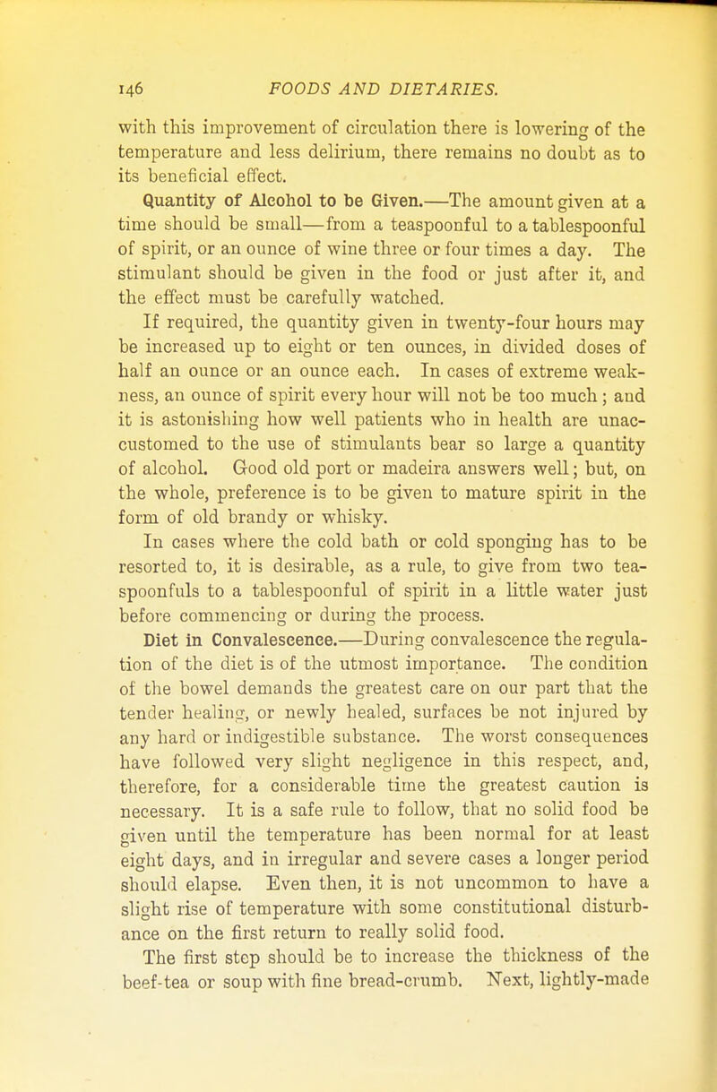 with this improvement of circulation there is lowering of the temperature and less delirium, there remains no doubt as to its beneficial effect. Quantity of Alcohol to be Given.—The amount given at a time should be small—from a teaspoonful to a tablespoonful of spirit, or an ounce of wine three or four times a day. The stimulant should be given in the food or just after it, and the effect must be carefully watched. If required, the quantity given in twenty-four hours may be increased up to eight or ten ounces, in divided doses of half an ounce or an ounce each. In cases of extreme weak- ness, an ounce of spirit every hour will not be too much; and it is astonishing how well patients who in health are unac- customed to the use of stimulants bear so large a quantity of alcohol. Good old port or madeira answers well; but, on the whole, preference is to be given to mature spirit in the form of old brandy or whisky. In cases where the cold bath or cold sponging has to be resorted to, it is desirable, as a rule, to give from two tea- spoonfuls to a tablespoonful of spirit in a little water just before commencing or during the process. Diet in Convalescence.—During convalescence the regula- tion of the diet is of the utmost importance. The condition of the bowel demands the greatest care on our part that the tender healing, or newly healed, surfaces be not injured by any hard or indigestible substance. The worst consequences have followed very slight negligence in this respect, and, therefore, for a considerable time the greatest caution is necessary. It is a safe rule to follow, that no solid food be given until the temperature has been normal for at least eight days, and in irregular and severe cases a longer period should elapse. Even then, it is not uncommon to have a slight rise of temperature with some constitutional disturb- ance on the first return to really solid food. The first step should be to increase the thickness of the beef-tea or soup with fine bread-crumb. Next, lightly-made