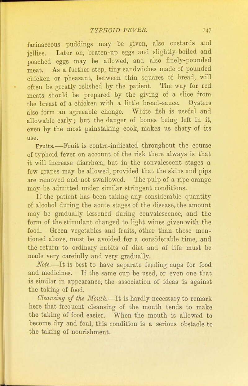 farinaceous puddings may be given, also custards and jellies. Later on, beaten-up eggs and slightly-boiled and poached eggs may be allowed, and also finely-pounded meat. As a further step, tiny sandwiches made of pounded chicken or pheasant, between thin squares of bread, will often be greatly relished by the patient. The way for red meats should be prepared by the giving of a slice from the breast of a chicken with a little bread-sauce. Oysters also form an agreeable change. White fish is useful and allowable early; but the danger of bones being left in it, even by the most painstaking cook, makes us chary of its use. Fruits.—Fruit is contra-indicated throughout the course of typhoid fever on account of the risk there always is that it will increase diarrhoea, but in the convalescent stages a few grapes may be allowed, provided that the skins and pips are removed and not swallowed. The pulp of a ripe orange may be admitted under similar stringent conditions. If the patient has been taking any considerable quantity of alcohol during the acute stages of the disease, the amount may be gradually lessened during convalescence, and the form of the stimulant changed to light wines given with the food. Green vegetables and fruits, other than those men- tioned above, must be avoided for a considerable time, and the return to ordinary habits of diet and of life must be made very carefully and very gradually. Note.—It is best to have separate feeding cups for food and medicines. If the same cup be used, or even one that is similar in appearance, the association of ideas is against the taking of food. Cleansing of the Mouth.—It is hardly necessary to remark here that frequent cleansing of the mouth tends to make the taking of food easier. When the mouth is allowed to become dry and foul, this condition is a serious obstacle to the taking of nourishment.
