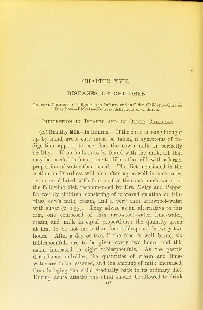 CHAPTER XVII. DISEASES OP CHILDREN. General Contents : Indigestion in Infants and in Older Children—Chronic Diarrhoea—Rickets—Neurosal Affections of Children. Indigestion in Infants and in Older Children. (a.) Healthy Milk—In Infants.—If the child is being brought up by hand, great care must be taken, if symptoms of in- digestion appear, to see that the cow's milk is perfectly healthy. If no fault is to be found with the milk, all that may be needed is for a time to dilute the milk with a larger proportion of water than usual. The diet mentioned in the section on Diarrhoea will also often agree well in such cases, or cream diluted with four or five times as much water, or the following diet, recommended by Drs. Meigs and Pepper for weakly children, consisting of prepared gelatine or isin- glass, cow's milk, cream, and a very thin arrowroot-water with sugar (p. I 5 3). They advise as an alternative to this diet, one composed of thin arrowroot-water, lime-water, cream, and milk in equal proportions; the quantity given at first to be not more than four tablespoonfuls every two hours. After a day or two, if the food is well borne, six tablespoonfuls are to be given every two hours, and this again increased to eight tablespoonfuls. As the gastric disturbance subsides, the quantities of cream and lime- water are to be lessened, and the amount of milk increased, thus bringing the child gradually back to its ordinary diet. During acute attacks the child should be allowed to drink