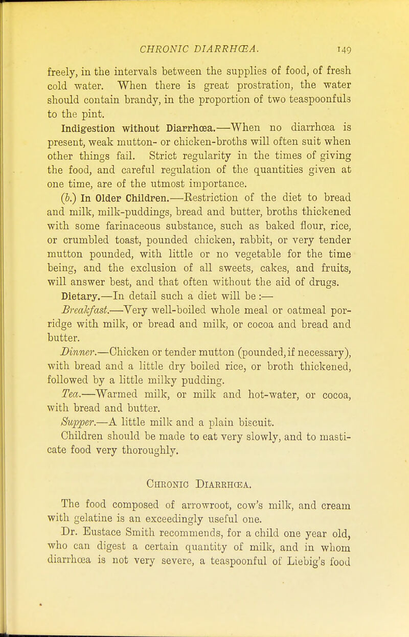 freely, in the intervals between the supplies of food, of fresh cold water. When there is great prostration, the water should contain brandy, in the proportion of two teaspoonfuls to the pint. Indigestion without Diarrhoea.—When no diarrhoea is present, weak mutton- or chicken-broths will often suit when other things fail. Strict regularity in the times of giving the food, and careful regulation of the quantities given at one time, are of the utmost importance. (&.) In Older Children.—Eestriction of the diet to bread and milk, milk-puddings, bread and butter, broths thickened with some farinaceous substance, such as baked flour, rice, or crumbled toast, pounded chicken, rabbit, or very tender mutton pounded, with little or no vegetable for the time being, and the exclusion of all sweets, cakes, and fruits, will answer best, and that often without the aid of drugs. Dietary.—In detail such a diet will be:— Breakfast.—Very well-boiled whole meal or oatmeal por- ridge with milk, or bread and milk, or cocoa and bread and butter. Dinner.—Chicken or tender mutton (pounded, if necessary), with bread and a little dry boiled rice, or broth thickened, followed by a little milky pudding. Tea.—Warmed milk, or milk and hot-water, or cocoa, with bread and butter. Supper.—A little milk and a plain biscuit. Children should be made to eat very slowly, and to masti- cate food very thoroughly. Chronic Diarrhoea. The food composed of arrowroot, cow's milk, and cream with gelatine is an exceedingly useful one. Dr. Eustace Smith recommends, for a child one year old, who can digest a certain quantity of milk, and in whom diarrhoea is not very severe, a teaspoonful of Liebig's food