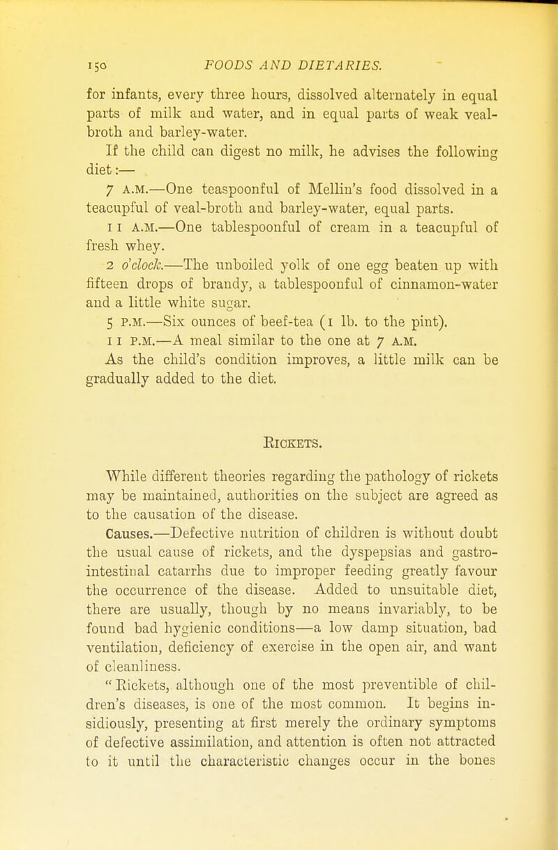 for infants, every three hours, dissolved alternately in equal parts of milk and water, and in equal parts of weak veal- broth and barley-water. If the child can digest no milk, he advises the following diet:— 7 A.M.—One teaspoonful of Mellin's food dissolved in a teacupful of veal-broth and barley-water, equal parts. 11 A.M.—One tablespoonful of cream in a teacupful of fresh whey. 2 o'clock—The unboiled yolk of one egg beaten up with fifteen drops of brandy, a tablespoonful of cinnamon-water and a little white suqar. 5 p.m.—Six ounces of beef-tea (I lb. to the pint). 11 P.M.—A meal similar to the one at 7 A.M. As the child's condition improves, a little milk can be gradually added to the diet. Rickets. While different theories regarding the pathology of rickets may be maintained, authorities on the subject are agreed as to the causation of the disease. Causes.—Defective nutrition of children is without doubt the usual cause of rickets, and the dyspepsias and gastro- intestinal catarrhs due to improper feeding greatly favour the occurrence of the disease. Added to unsuitable diet, there are usually, though by no means invariably, to be found bad hygienic conditions—a low damp situation, bad ventilation, deficiency of exercise in the open air, and want of cleanliness. Rickets, although one of the most preventible of chil- dren's diseases, is one of the most common. It begins in- sidiously, presenting at first merely the ordinary symptoms of defective assimilation, and attention is often not attracted to it until the characteristic changes occur in the bones