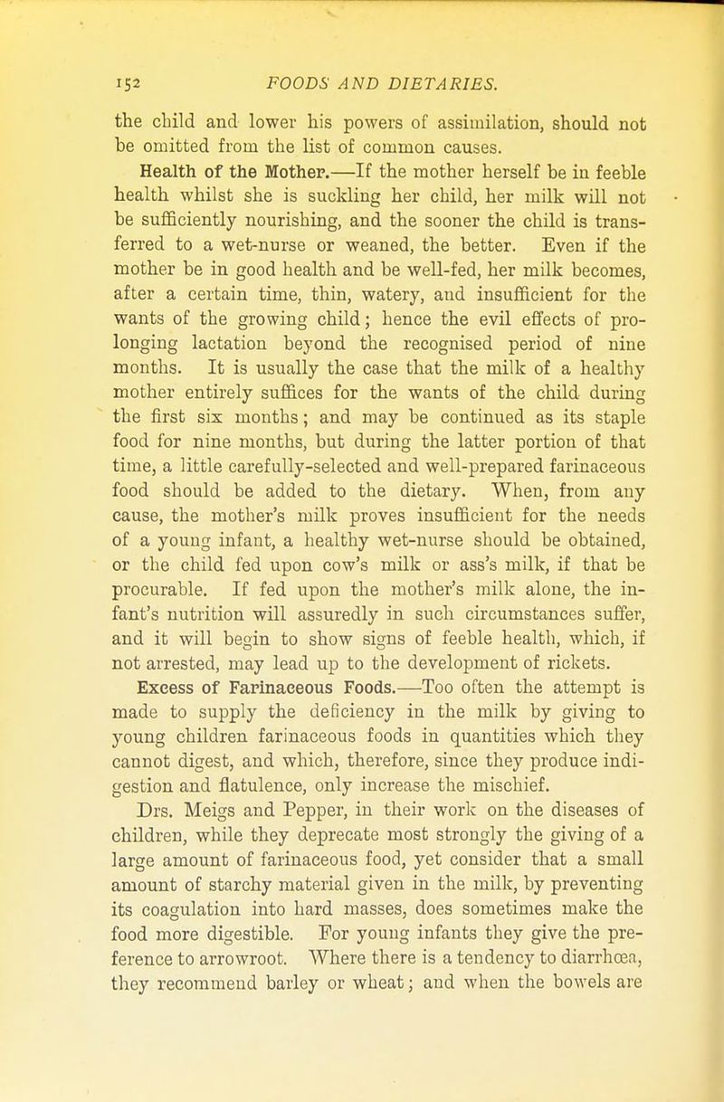 the child and lower his powers of assimilation, should not be omitted from the list of common causes. Health of the Mother.—If the mother herself be in feeble health whilst she is suckling her child, her milk will not be sufficiently nourishing, and the sooner the child is trans- ferred to a wet-nurse or weaned, the better. Even if the mother be in good health and be well-fed, her milk becomes, after a certain time, thin, watery, and insufficient for the wants of the growing child; hence the evil effects of pro- longing lactation beyond the recognised period of nine months. It is usually the case that the milk of a healthy mother entirely suffices for the wants of the child during the first six months; and may be continued as its staple food for nine months, but during the latter portion of that time, a little carefully-selected and well-prepared farinaceous food should be added to the dietary. When, from any cause, the mother's milk proves insufficient for the needs of a young infant, a healthy wet-nurse should be obtained, or the child fed upon cow's milk or ass's milk, if that be procurable. If fed upon the mother's milk alone, the in- fant's nutrition will assuredly in such circumstances suffer, and it will begin to show signs of feeble health, which, if not arrested, may lead up to the development of rickets. Excess of Farinaceous Foods.—Too often the attempt is made to supply the deficiency in the milk by giving to young children farinaceous foods in quantities which they cannot digest, and which, therefore, since they produce indi- gestion and flatulence, only increase the mischief. Drs. Meigs and Pepper, in their work on the diseases of children, while they deprecate most strongly the giving of a large amount of farinaceous food, yet consider that a small amount of starchy material given in the milk, by preventing its coagulation into hard masses, does sometimes make the food more digestible. For young infants they give the pre- ference to arrowroot. Where there is a tendency to diarrhoea, they recommend barley or wheat; and when the bowels are