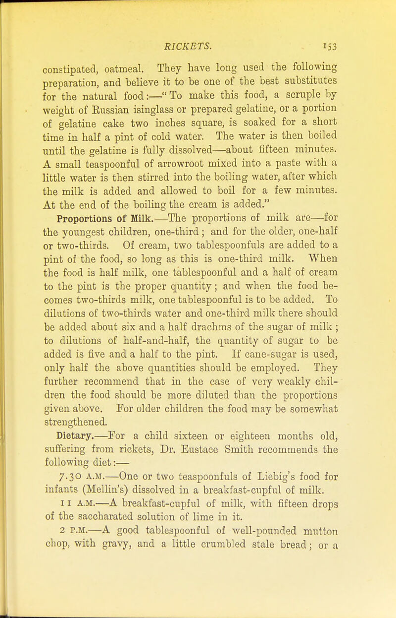 constipated, oatmeal. They have long used the following preparation, and believe it to be one of the best substitutes for the natural food:— To make this food, a scruple by weight of Eussian isinglass or prepared gelatine, or a portion of gelatine cake two inches square, is soaked for a short time in half a pint of cold water. The water is then boiled until the gelatine is fully dissolved—about fifteen minutes. A small teaspoonful of arrowroot mixed into a paste with a little water is then stirred into the boiling water, after which the milk is added and allowed to boil for a few minutes. At the end of the boiling the cream is added. Proportions of Milk.—The proportions of milk are—for the youngest children, one-third ; and for the older, one-half or two-thirds. Of cream, two tablespoonfuls are added to a pint of the food, so long as this is one-third milk. When the food is half milk, one tablespoonful and a half of cream to the pint is the proper quantity; and when the food be- comes two-thirds milk, one tablespoonful is to be added. To dilutions of two-thirds water and one-third milk there should be added about six and a half drachms of the sugar of milk ; to dilutions of half-and-half, the quantity of sugar to be added is five and a half to the pint. If cane-sugar is used, only half the above quantities should be employed. They further recommend that in the case of very weakly chil- dren the food should be more diluted than the proportions given above. For older children the food may be somewhat strengthened. Dietary.—For a child sixteen or eighteen months old, suffering from rickets, Dr. Eustace Smith recommends the following diet:— 7.30 A.M.—One or two teaspoonfuls of Liebig's food for infants (Mellin's) dissolved in a breakfast-cupful of milk. 11 a.m.—A breakfast-cupful of milk, with fifteen drops of the saccharated solution of lime in it. 2 p.m.—A good tablespoonful of well-pounded mutton chop, with gravy, and a little crumbled stale bread; or a