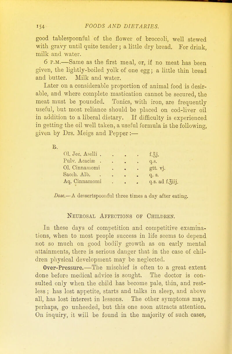 good tablespoonful of the flower of broccoli, well stewed with gravy until quite tender; a little dry bread. For drink, milk and water. 6 p.m.—Same as the first meal, or, if no meat has been given, the lightly-boiled yolk of one egg; a little thin bread and butter. Milk and water. Later on a considerable proportion of animal food is desir- able, and where complete mastication cannot be secured, the meat must be pounded. Tonics, with iron, are frequently useful, but most reliance should be placed on cod-liver oil in addition to a liberal dietary. If difficulty is experienced in getting the oil well taken, a useful formula is the following, given by Drs. Meigs and Pepper:— Dose.—A dessertspoonful three times a day after eating. Neueosal Affections of Children. In these days of competition and competitive examina- tions, when to most people success in life seems to depend not so much on good bodily growth as on early mental attainments, there is serious danger that in the case of chil- dren physical development may be neglected. Over-Pressure.—The mischief is often to a great extent done before medical advice is sought. The doctor is con- sulted only when the child has become pale, thin, and rest- less ; has lost appetite, starts and talks in sleep, and above all, has lost interest in lessons. The other symptoms may, perhaps, go unheeded, but this one soon attracts attention. On inquiry, it will be found in the majority of such cases, 01. Jec. Aselli . Pulv. Acacias . 01. Cinnaniomi Sacch. Alb. q.s. gtt. vj. q. s. q.s. ad f.^iij. Aq. Cinnamomi