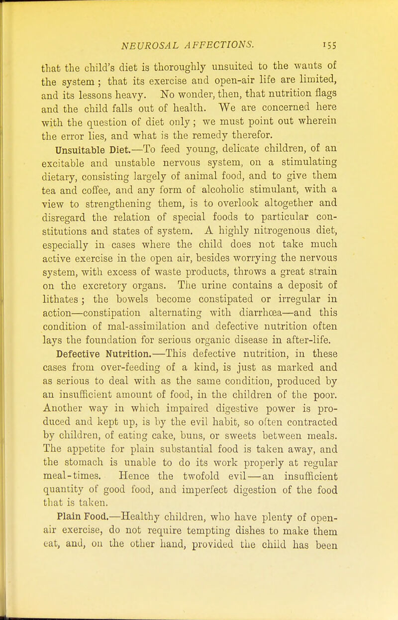 that the child's diet is thoroughly unsuited to the wants of the system ; that its exercise and open-air life are limited, and its lessons heavy. No wonder, then, that nutrition flags and the child falls out of health. We are concerned here with the question of diet only; we must point out wherein the error lies, and what is the remedy therefor. Unsuitable Diet.—To feed young, delicate children, of an excitable and unstable nervous system, on a stimulating dietary, consisting largely of animal food, and to give them tea and coffee, and any form of alcoholic stimulant, with a view to strengthening them, is to overlook altogether and disregard the relation of special foods to particular con- stitutions and states of system. A highly nitrogenous diet, especially in cases where the child does not take much active exercise in the open air, besides worrying the nervous system, with excess of waste products, throws a great strain on the excretory organs. The urine contains a deposit of lithates; the bowels become constipated or irregular in action—constipation alternating with diarrhoea—and this condition of mal-assimilation and defective nutrition often lays the foundation for serious organic disease in after-life. Defective Nutrition.—This defective nutrition, in these cases from over-feeding of a kind, is just as marked and as serious to deal with as the same condition, produced by an insufficient amount of food, in the children of the poor. Another way in which impaired digestive power is pro- duced and kept up, is by the evil habit, so often contracted by children, of eating cake, buns, or sweets between meals. The appetite for plain substantial food is taken away, and the stomach is unable to do its work properly at regular meal-times. Hence the twofold evil—an insufficient quantity of good food, and imperfect digestion of the food that is taken. Plain Food.—Healthy children, who have plenty of open- air exercise, do not require tempting dishes to make them eat, and, on the other hand, provided the child has been