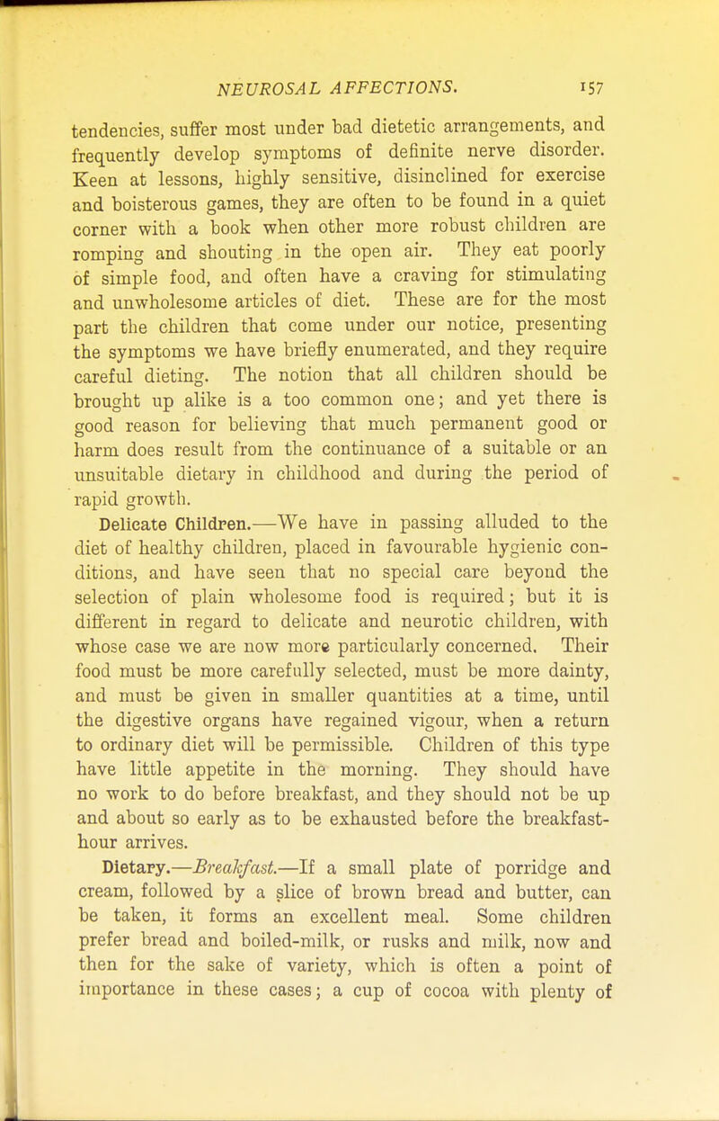 tendencies, suffer most under bad dietetic arrangements, and frequently develop symptoms of definite nerve disorder. Keen at lessons, highly sensitive, disinclined for exercise and boisterous games, they are often to be found in a quiet corner with a book when other more robust children are romping and shouting in the open air. They eat poorly of simple food, and often have a craving for stimulating and unwholesome articles of diet. These are for the most part the children that come under our notice, presenting the symptoms we have briefly enumerated, and they require careful dieting. The notion that all children should be brought up alike is a too common one; and yet there is good reason for believing that much permanent good or harm does result from the continuance of a suitable or an unsuitable dietary in childhood and during the period of rapid growth. Delicate Children.—We have in passing alluded to the diet of healthy children, placed in favourable hygienic con- ditions, and have seen that no special care beyond the selection of plain wholesome food is required; but it is different in regard to delicate and neurotic children, with whose case we are now more particularly concerned. Their food must be more carefully selected, must be more dainty, and must be given in smaller quantities at a time, until the digestive organs have regained vigour, when a return to ordinary diet will be permissible. Children of this type have little appetite in the morning. They should have no work to do before breakfast, and they should not be up and about so early as to be exhausted before the breakfast- hour arrives. Dietary.—Breakfast.—If a small plate of porridge and cream, followed by a slice of brown bread and butter, can be taken, it forms an excellent meal. Some children prefer bread and boiled-milk, or rusks and milk, now and then for the sake of variety, which is often a point of importance in these cases; a cup of cocoa with plenty of