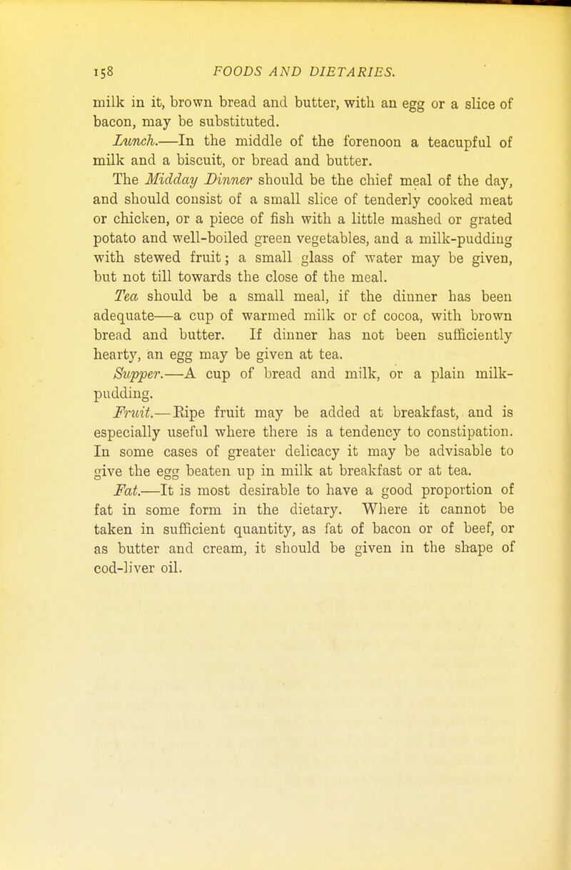milk in it, brown bread and butter, with an egg or a slice of bacon, may be substituted. Lunch.—In the middle of the forenoon a teacupful of milk and a biscuit, or bread and butter. The Midday Dinner should be the chief meal of the day, and should consist of a small slice of tenderly cooked meat or chicken, or a piece of fish with a little mashed or grated potato and well-boiled green vegetables, and a milk-puddiug with stewed fruit; a small glass of water may be given, but not till towards the close of the meal. Tea should be a small meal, if the dinner has been adequate—a cup of warmed milk or of cocoa, with brown bread and butter. If dinner has not been sufficiently hearty, an egg may be given at tea. Stipper.—A cup of bread and milk, or a plain milk- pudding. Fruit.—Eipe fruit may be added at breakfast, and is especially useful where there is a tendency to constipation. In some cases of greater delicacy it may be advisable to give the egg beaten up in milk at breakfast or at tea. Fat.—It is most desirable to have a good proportion of fat in some form in the dietary. Where it cannot be taken in sufficient quantity, as fat of bacon or of beef, or as butter and cream, it should be given in the shape of cod-liver oil.