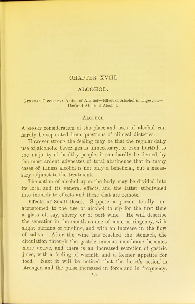 ALCOHOL. General Contents : Action of Alcohol—Effect of Alcohol in Digestion— Use and Abuse of Alcohol. Alcohol. A short consideration of the- place and uses of alcohol can hardly be separated from questions of clinical dietetics. However strong the feeling may be that the regular daily use of alcoholic beverages is unnecessary, or even hurtful, to the majority of healthy people, it can hardly be denied by the most ardent advocates of total abstinence that in many cases of illness alcohol is not only a beneficial, but a neces- sary adjunct to the treatment. The action of alcohol upon the body may be divided into its local and its general effects, and the latter subdivided into immediate effects and those that are remote. Effects of Small Doses.—Suppose a person totally un- accustomed to the use of alcohol to sip for the first time a glass of, say, sherry or of port wine. He will describe the sensation in the mouth as one of some astringency, with slight burning or tingling, and with an increase in the flow of saliva. After the wine has reached the stomach, the circulation through the gastric mucous membrane becomes more active, and there is an increased secretion of gastric juice, with a feeling of warmth and a keener appetite for food. Next it will be noticed that the heart's action' is stronger, and the pulse increased in force and in frequency.