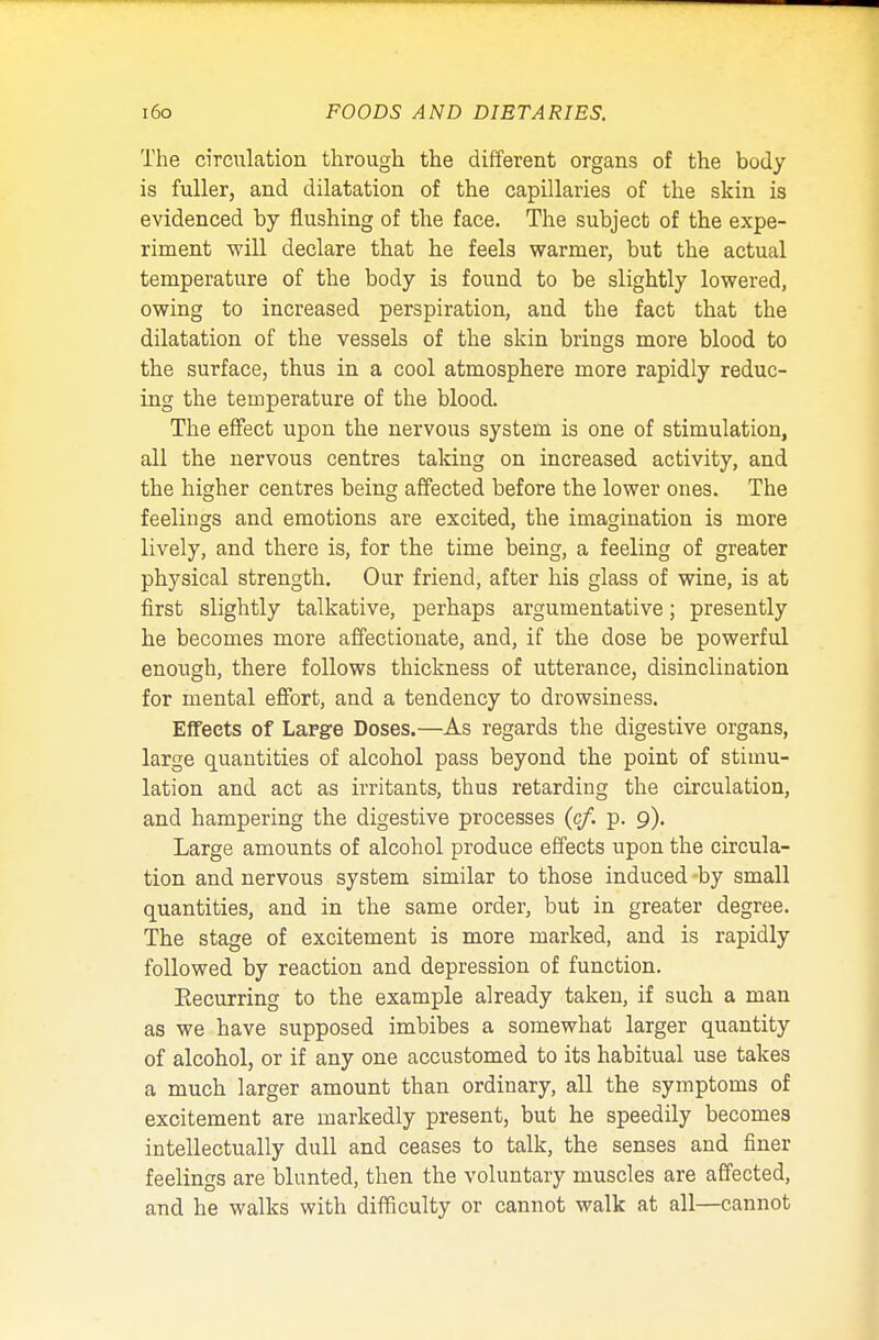 The circulation through the different organs of the body is fuller, and dilatation of the capillaries of the skin is evidenced by flushing of the face. The subject of the expe- riment will declare that he feels warmer, but the actual temperature of the body is found to be slightly lowered, owing to increased perspiration, and the fact that the dilatation of the vessels of the skin brings more blood to the surface, thus in a cool atmosphere more rapidly reduc- ing the temperature of the blood. The effect upon the nervous system is one of stimulation, all the nervous centres taking on increased activity, and the higher centres being affected before the lower ones. The feelings and emotions are excited, the imagination is more lively, and there is, for the time being, a feeling of greater physical strength. Our friend, after his glass of wine, is at first slightly talkative, perhaps argumentative; presently he becomes more affectionate, and, if the dose be powerful enough, there follows thickness of utterance, disinclination for mental effort, and a tendency to drowsiness. Effects of Large Doses.—As regards the digestive organs, large quantities of alcohol pass beyond the point of stimu- lation and act as irritants, thus retarding the circulation, and hampering the digestive processes (c/. p. 9). Large amounts of alcohol produce effects upon the circula- tion and nervous system similar to those induced by small quantities, and in the same order, but in greater degree. The stage of excitement is more marked, and is rapidly followed by reaction and depression of function. Eecurring to the example already taken, if such a man as we have supposed imbibes a somewhat larger quantity of alcohol, or if any one accustomed to its habitual use takes a much larger amount than ordinary, all the symptoms of excitement are markedly present, but he speedily becomes intellectually dull and ceases to talk, the senses and finer feelings are blunted, then the voluntary muscles are affected, and he walks with difficulty or cannot walk at all—cannot