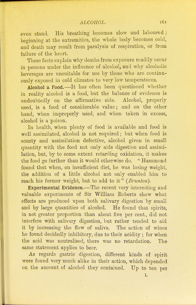 even stand. His breathing becomes slow and laboured ; beginning at the extremities, the whole body becomes cold, and death may result from paralysis of respiration, or from failure of the heart. These facts explain why deaths from exposure readily occur in persons under the influence of alcohol, and why alcoholic beverages are unsuitable for use by those who are continu- ously exposed in cold climates to very low temperatures. Alcohol a Food.—It has often been questioned whether in reality alcohol is a food, but the balance of evidence is undoubtedly on the affirmative side. Alcohol, properly used, is a food of considerable value; and on the other hand, when improperly used, and when taken in excess, alcohol is a poison. In health, when plenty of food is available and food is well assimilated, alcohol is not required; but when food is scanty and assimilation defective, alcohol given in small quantity with the food not only aids digestion and assimi- lation, but, by to some extent retarding oxidation, it makes the food go further than it would otherwise do.  Hammond found that when, on insufficient diet, he was losing weight, the addition of a little alcohol not only enabled him to reach his former weight, but to add to it (Brunton). Experimental Evidence.—The recent very interesting and valuable experiments of Sir William Eoberts show what effects are produced upon both salivary digestion by small and by large quantities of alcohol. He found that spirits, in not greater proportion than about five per cent., did not interfere •with salivary digestion, but rather tended to aid it by increasing the flow of saliva. The action of wines he found decidedly inhibitory, due to their acidity ; for when the acid was neutralised, there was no retardation. The same statement applies to beer. As regards gastric digestion, different kinds of spirit were found very much alike in their action, which depended on the amount of alcohol they contained. Up to ten per L