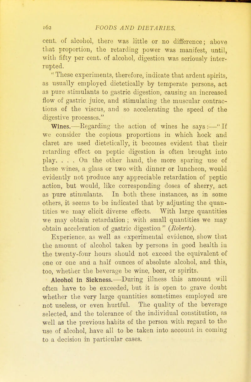 cent, of alcohol, there was little or no difference; above that proportion, the retarding power was manifest, until, with fifty per cent, of alcohol, digestion was seriously inter- rupted.  These experiments, therefore, indicate that ardent spirits, as usually employed dietetically by temperate persons, act as pure stimulants to gastric digestion, causing an increased flow of gastric juice, and stimulating the muscular contrac- tions of the viscus, and so accelerating the speed of the digestive processes. Wines.—Eegarding the action of wines he says :— If we consider the copious proportions in which hock and claret are used dietetically, it becomes evident that their retarding effect on peptic digestion is often brought into play. ... On the other hand, the more sparing use of these wines, a glass or two with dinner or luncheon, would evidently not produce any appreciable retardation of peptic action, but would, like corresponding doses of sherry, act as pure stimulants. In both these instances, as in some others, it seems to be indicated that by adjusting the quan- tities we may elicit diverse effects. With large quantities we may obtain retardation; with small quantities we may obtain acceleration of gastric digestion  {Roberts). Experience, as well as experimental evidence, show that the amount of alcohol taken by persons in good health in the twenty-four hours should not exceed the equivalent of one or one and a half ounces of absolute alcohol, and this, too, whether the beverage be wine, beer, or spirits. Alcohol in Sickness.—During illness this amount will often have to be exceeded, but it is open to grave doubt whether the very large quantities sometimes employed are not useless, or even hurtful. The quality of the beverage selected, and the tolerance of the individual constitution, as well as the previous habits of the person with regard to the use of alcohol, have all to be taken into account in coming to a decision in particular cases.