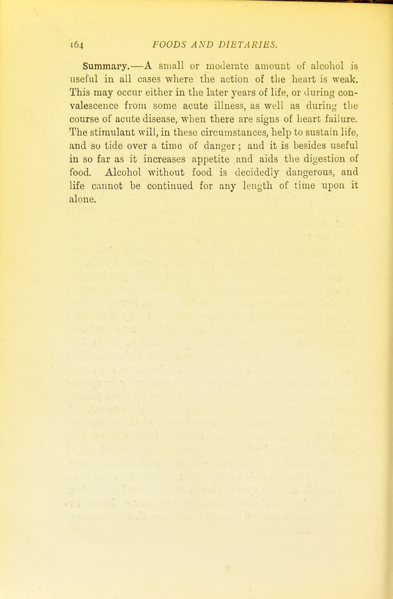 Summary.—A small or moderate amount of alcohol is useful in all cases where the action of the heart is weak. This may occur either in the later years of life, or during con- valescence from some acute illness, as well as during the course of acute disease, when there are signs of heart failure. The stimulant will, in these circumstances, help to sustain life, and so tide over a time of danger; and it is hesides useful in so far as it increases appetite and aids the digestion of food. Alcohol without food is decidedly dangerous, and life cannot be continued for any length of time upon it alone.
