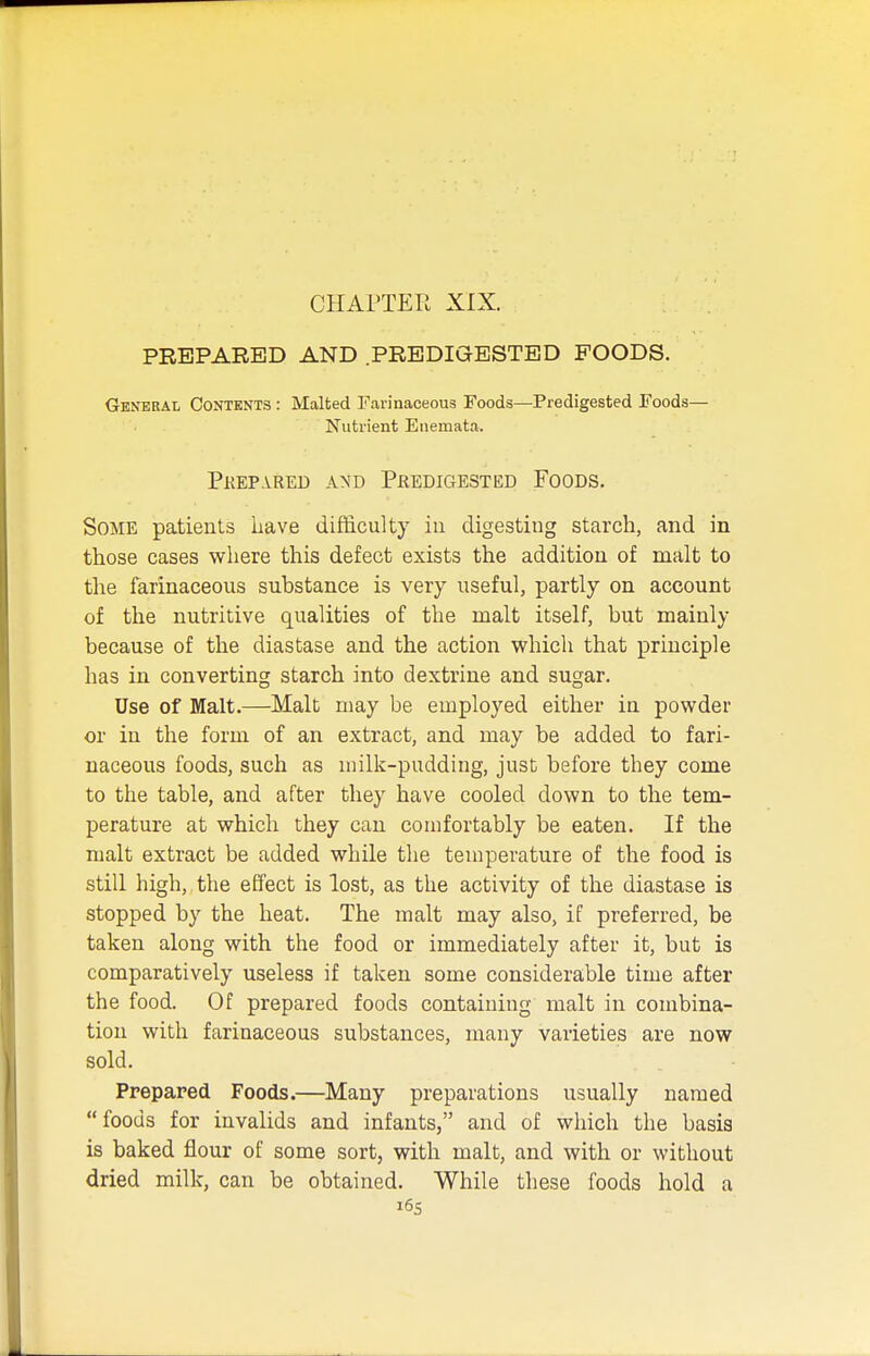 PREPARED AND PREDIGESTED FOODS. General Contents : Malted Farinaceous Foods—Predigested Foods— Nutrient Enemata. Prepared and Predigested Foods. Some patients liave difficulty iii digesting starch, and in those cases where this defect exists the addition of malt to the farinaceous substance is very useful, partly on account of the nutritive qualities of the malt itself, but mainly because of the diastase and the action which that principle has in converting starch into dextrine and sugar. Use of Malt.—Malt may be employed either in powder or in the form of an extract, and may be added to fari- naceous foods, such as milk-pudding, just before they come to the table, and after they have cooled down to the tem- perature at which they can comfortably be eaten. If the malt extract be added while the temperature of the food is still high, the effect is lost, as the activity of the diastase is stopped by the heat. The malt may also, if preferred, be taken along with the food or immediately after it, but is comparatively useless if taken some considerable time after the food. Of prepared foods containing malt in combina- tion with farinaceous substances, many varieties are now sold. Prepared Foods.—Many preparations usually named foods for invalids and infants, and of which the basis is baked flour of some sort, with malt, and with or without dried milk, can be obtained. While these foods hold a